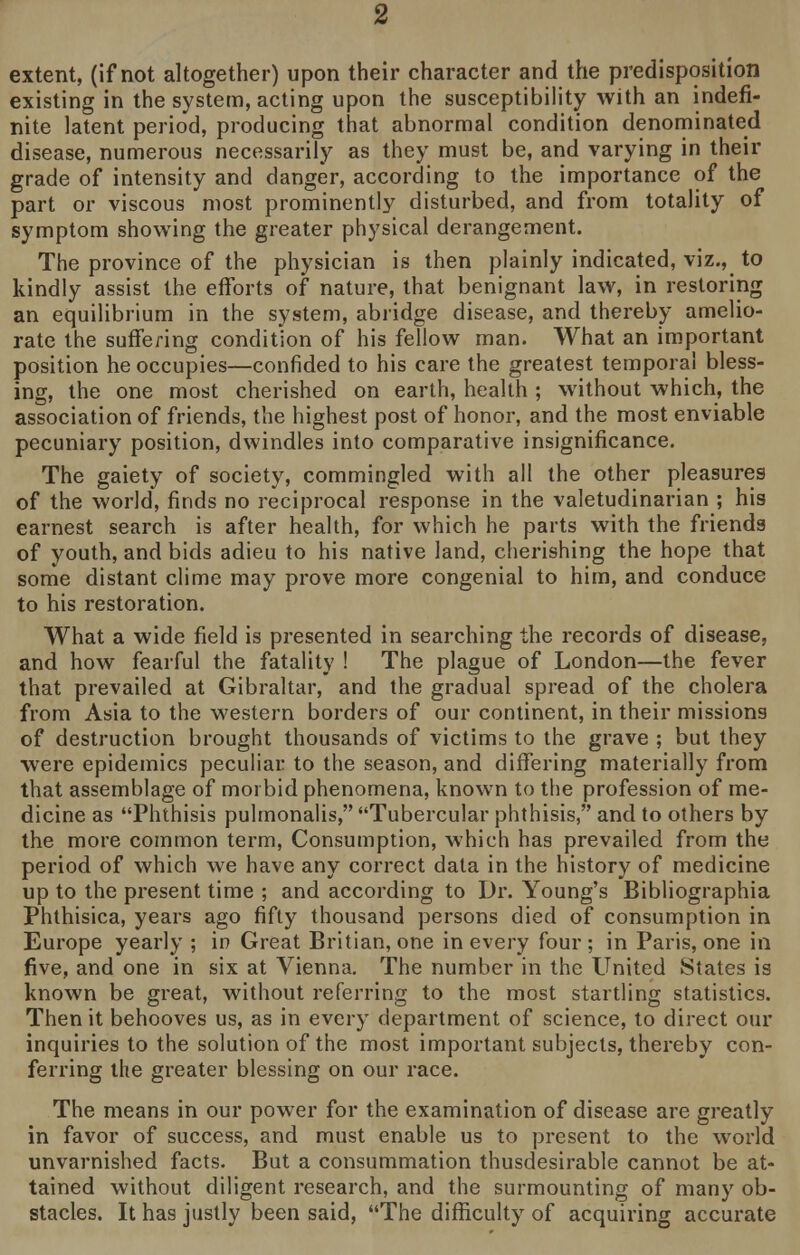 extent, (if not altogether) upon their character and the predisposition existing in the system, acting upon the susceptibility with an indefi- nite latent period, producing that abnormal condition denominated disease, numerous necessarily as they must be, and varying in their grade of intensity and danger, according to the importance of the part or viscous most prominently disturbed, and from totality of symptom showing the greater physical derangement. The province of the physician is then plainly indicated, viz., to kindly assist the efforts of nature, that benignant law, in restoring an equilibrium in the system, abridge disease, and thereby amelio- rate the suffering condition of his fellow man. What an important position he occupies—confided to his care the greatest temporal bless- ing, the one most cherished on earth, health ; without which, the association of friends, the highest post of honor, and the most enviable pecuniary position, dwindles into comparative insignificance. The gaiety of society, commingled with all the other pleasures of the world, finds no reciprocal response in the valetudinarian ; his earnest search is after health, for which he parts with the friends of youth, and bids adieu to his native land, cherishing the hope that some distant clime may prove more congenial to him, and conduce to his restoration. What a wide field is presented in searching the records of disease, and how fearful the fatality ! The plague of London—the fever that prevailed at Gibraltar, and the gradual spread of the cholera from Asia to the western borders of our continent, in their missions of destruction brought thousands of victims to the grave ; but they were epidemics peculiar to the season, and differing materially from that assemblage of morbid phenomena, known to the profession of me- dicine as Phthisis pulmonalis, Tubercular phthisis, and to others by the more common term, Consumption, which has prevailed from the period of which we have any correct data in the history of medicine up to the present time ; and according to Dr. Young's Bibliographia Phthisica, years ago fifty thousand persons died of consumption in Europe yearly ; in Great Britian, one in every four ; in Paris, one in five, and one in six at Vienna. The number in the United States is known be great, without referring to the most startling statistics. Then it behooves us, as in every department of science, to direct our inquiries to the solution of the most important subjects, thereby con- ferring the greater blessing on our race. The means in our power for the examination of disease are greatly in favor of success, and must enable us to present to the world unvarnished facts. But a consummation thusdesirable cannot be at- tained without diligent research, and the surmounting of many ob- stacles. It has justly been said, The difficulty of acquiring accurate