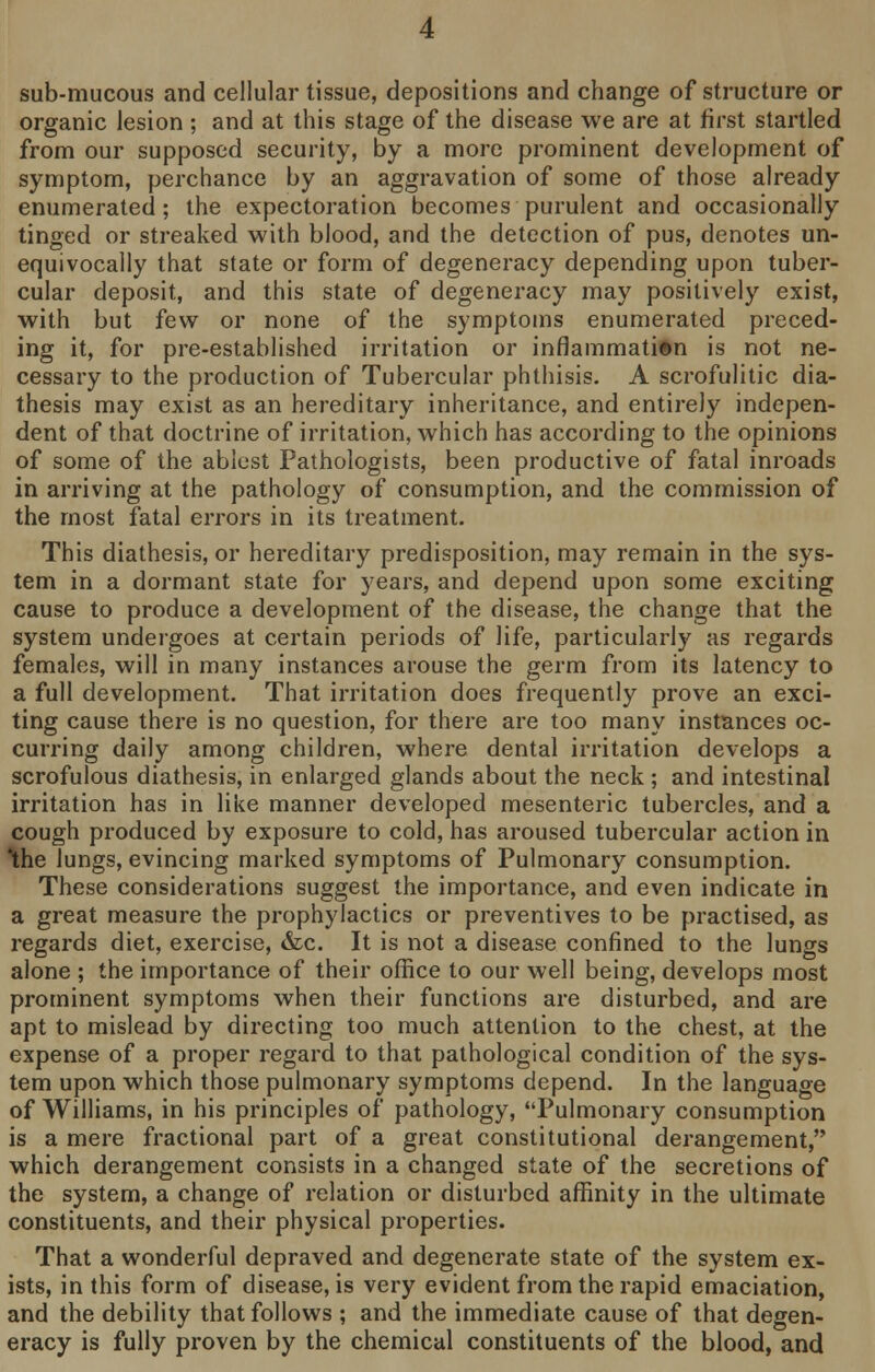 sub-mucous and cellular tissue, depositions and change of structure or organic lesion ; and at this stage of the disease we are at first startled from our supposed security, by a more prominent development of symptom, perchance by an aggravation of some of those already enumerated; the expectoration becomes purulent and occasionally tinged or streaked with blood, and the detection of pus, denotes un- equivocally that state or form of degeneracy depending upon tuber- cular deposit, and this state of degeneracy may positively exist, with but few or none of the symptoms enumerated preced- ing it, for pre-established irritation or inflammation is not ne- cessary to the production of Tubercular phthisis. A scrofulitic dia- thesis may exist as an hereditary inheritance, and entirely indepen- dent of that doctrine of irritation, which has according to the opinions of some of the ablest Pathologists, been productive of fatal inroads in arriving at the pathology of consumption, and the commission of the most fatal errors in its treatment. This diathesis, or hereditary predisposition, may remain in the sys- tem in a dormant state for years, and depend upon some exciting cause to produce a development of the disease, the change that the system undergoes at certain periods of life, particularly as regards females, will in many instances arouse the germ from its latency to a full development. That irritation does frequently prove an exci- ting cause there is no question, for there are too many instances oc- curring daily among children, where dental irritation develops a scrofulous diathesis, in enlarged glands about the neck ; and intestinal irritation has in like manner developed mesenteric tubercles, and a cough produced by exposure to cold, has aroused tubercular action in \he lungs, evincing marked symptoms of Pulmonary consumption. These considerations suggest the importance, and even indicate in a great measure the prophylactics or preventives to be practised, as regards diet, exercise, &c. It is not a disease confined to the lungs alone ; the importance of their office to our well being, develops most prominent symptoms when their functions are disturbed, and are apt to mislead by directing too much attention to the chest, at the expense of a proper regard to that pathological condition of the sys- tem upon which those pulmonary symptoms depend. In the language of Williams, in his principles of pathology, Pulmonary consumption is a mere fractional part of a great constitutional derangement, which derangement consists in a changed state of the secretions of the system, a change of relation or disturbed affinity in the ultimate constituents, and their physical properties. That a wonderful depraved and degenerate state of the system ex- ists, in this form of disease, is very evident from the rapid emaciation, and the debility that follows ; and the immediate cause of that degen- eracy is fully proven by the chemical constituents of the blood, and