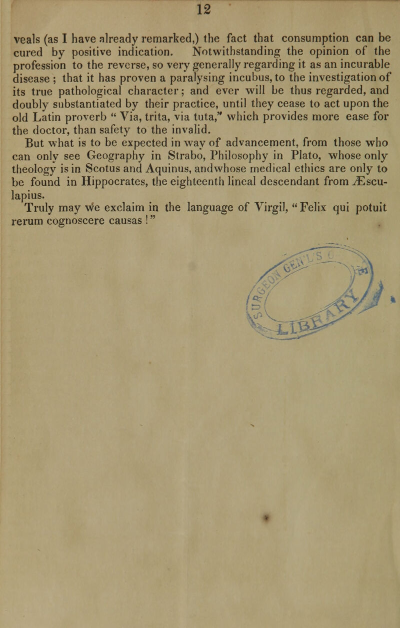 veals (as I have nlready remarked,) the fact that consumption can be cured by positive indication. Notwithstanding the opinion of the profession to the reverse, so very generally regarding it as an incurable disease ; that it has proven a paralysing incubus, to the investigation of its true pathological character; and ever will be thus regarded, and doubly substantiated by their practice, until they cease to act upon the old Latin proverb  Via, trita, via tuta, which provides more ease for the doctor, than safety to the invalid. But what is to be expected in way of advancement, from those who can only see Geography in Strabo, Philosophy in Plato, whose only theology is in Scotus and Aquinus, andwhose medical ethics are only to be found in Hippocrates, the eighteenth lineal descendant from JEscu- lapius. Truly may we exclaim in the language of Virgil,  Felix qui potuit rerum cognoscere causas ! ^Ll&J