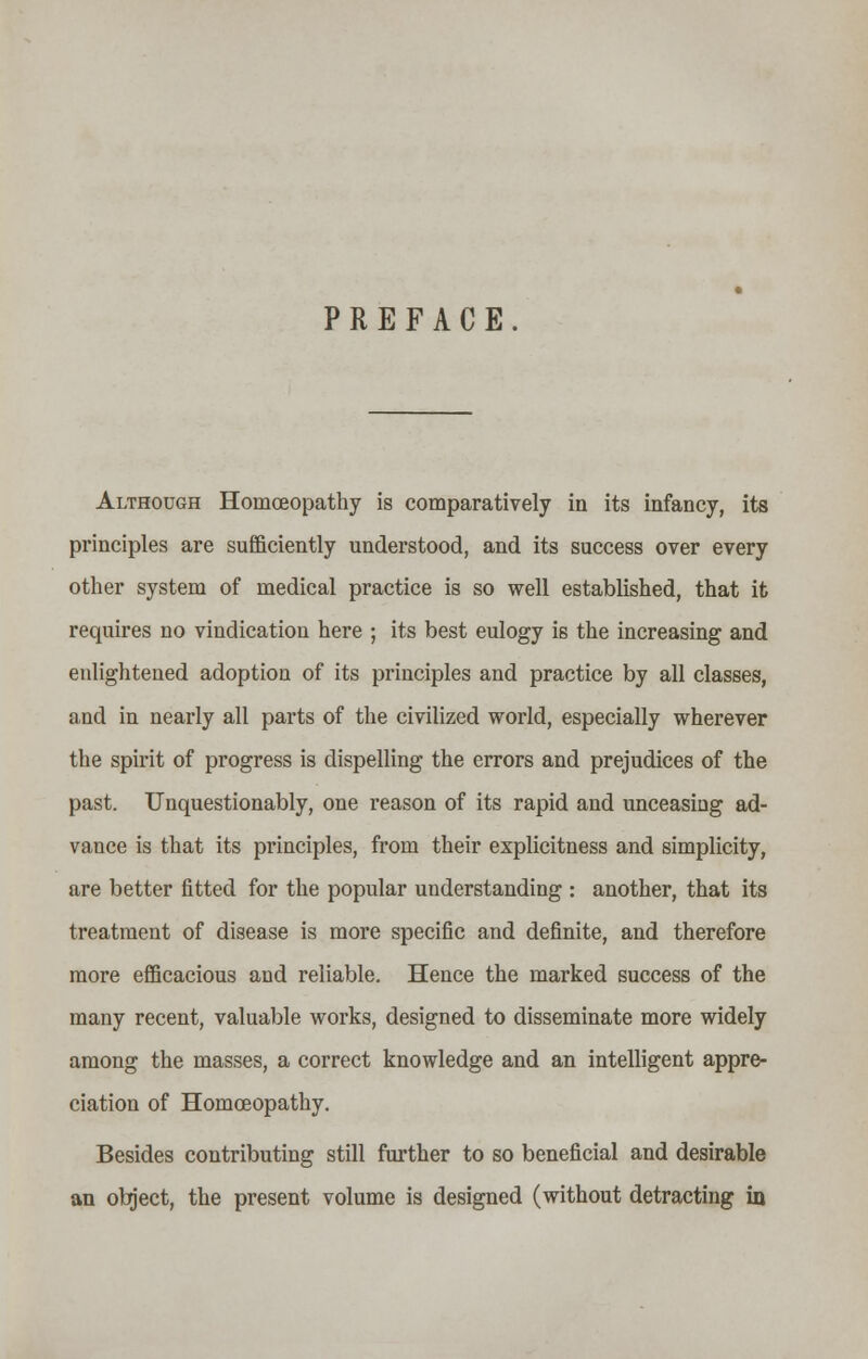 PREFACE. Although Homoeopathy is comparatively in its infancy, its principles are sufficiently understood, and its success over every other system of medical practice is so well established, that it requires no vindication here ; its best eulogy is the increasing and enlightened adoption of its principles and practice by all classes, and in nearly all parts of the civilized world, especially wherever the spirit of progress is dispelling the errors and prejudices of the past. Unquestionably, one reason of its rapid and unceasing ad- vance is that its principles, from their explicitness and simplicity, are better fitted for the popular understanding : another, that its treatment of disease is more specific and definite, and therefore more efficacious and reliable. Hence the marked success of the many recent, valuable works, designed to disseminate more widely among the masses, a correct knowledge and an intelligent appre- ciation of Homoeopathy. Besides contributing still further to so beneficial and desirable an object, the present volume is designed (without detracting in