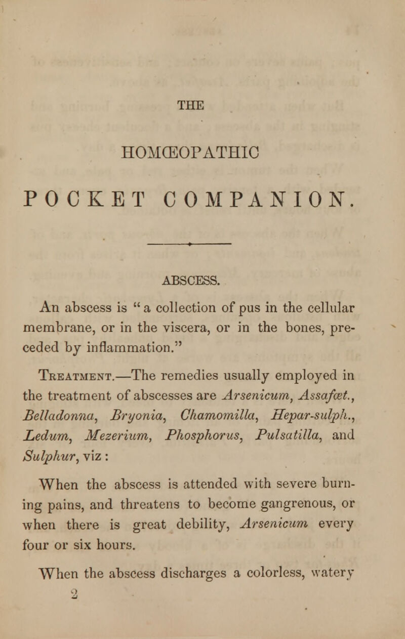 THE HOMOEOPATHIC POCKET COMPANION. ABSCESS. An abscess is a collection of pus in the cellular membrane, or in the viscera, or in the bones, pre- ceded by inflammation. Treatment.—The remedies usually employed in the treatment of abscesses are Arsenicum, Assafcet., Belladonna, Bryonia, Chamornilla, Hepar-sulph., Ledum, Mezerium, Phosphorus, Pulsatilla, and Sulphur, viz: When the abscess is attended with severe burn- ing pains, and threatens to become gangrenous, or when there is great debility, Arsenicum every four or six hours. When the abscess discharges a colorless, water y 2