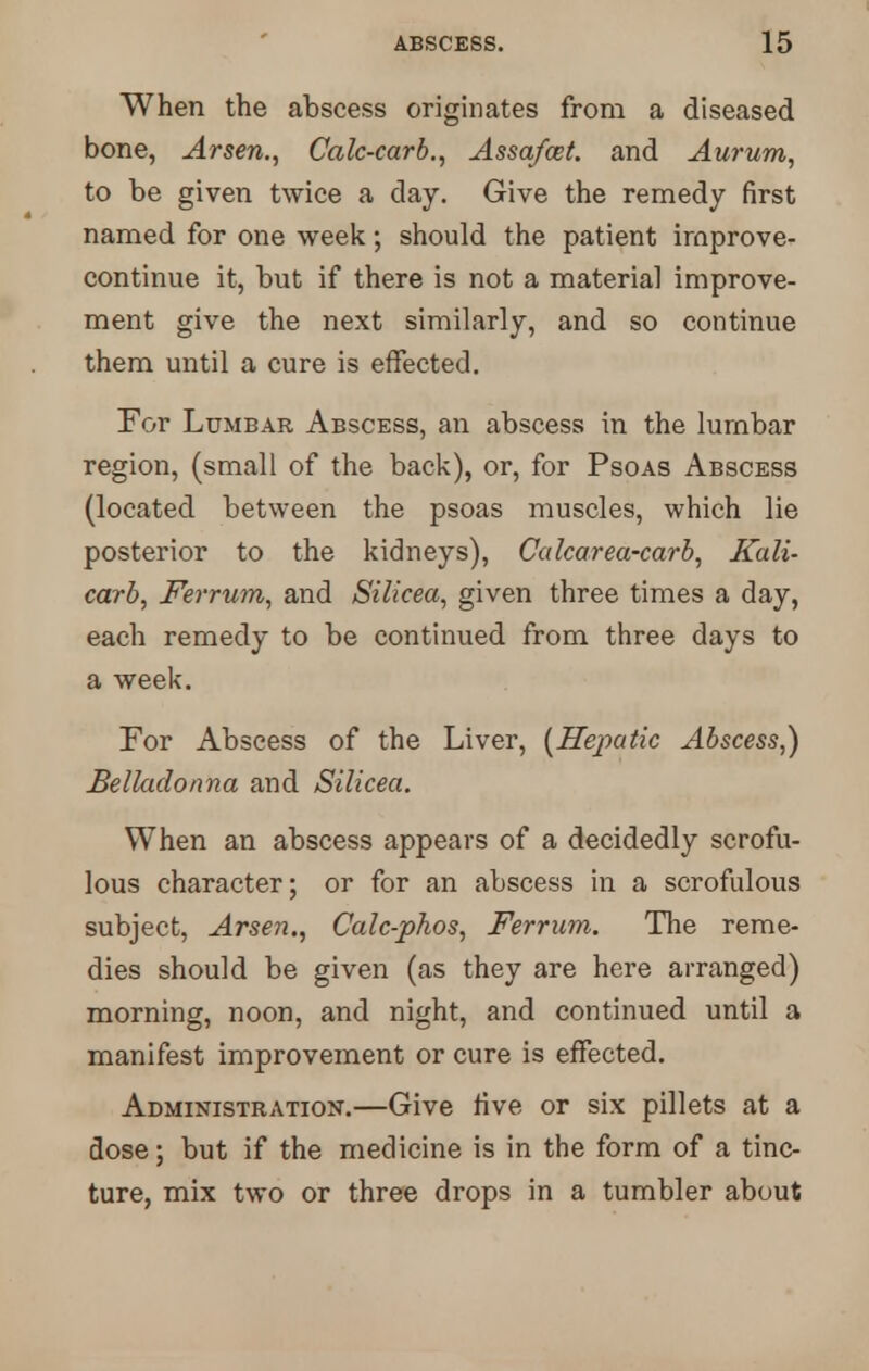 i When the abscess originates from a diseased bone, Arsen., Calc-carb., Assafmt. and Aurum, to be given twice a day. Give the remedy first named for one week; should the patient irnprove- continue it, but if there is not a material improve- ment give the next similarly, and so continue them until a cure is effected. For Lumbar Abscess, an abscess in the lumbar region, (small of the back), or, for Psoas Abscess (located between the psoas muscles, which lie posterior to the kidneys), Calcarea-carb, Kali- carb, Ferrum, and Silicea, given three times a day, each remedy to be continued from three days to a week. For Abscess of the Liver, (Hejiatic Abscess,) Belladonna and Silicea. When an abscess appears of a decidedly scrofu- lous character; or for an abscess in a scrofulous subject, Arsen., Calc-phos, Ferrum. The reme- dies should be given (as they are here arranged) morning, noon, and night, and continued until a manifest improvement or cure is effected. Administration.—Give five or six pillets at a dose; but if the medicine is in the form of a tinc- ture, mix two or three drops in a tumbler about