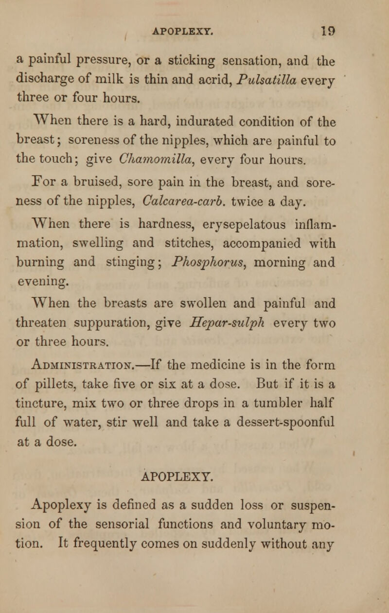 a painful pressure, or a sticking sensation, and the discharge of milk is thin and acrid, Pulsatilla every three or four hours. When there is a hard, indurated condition of the breast; soreness of the nipples, which are painful to the touch; give Chamomilla, every four hours. For a bruised, sore pain in the breast, and sore- ness of the nipples, Calcarea-carb. twice a day. When there is hardness, erysepelatous inflam- mation, swelling and stitches, accompanied with burning and stinging; Phosphorus, morning and evening. When the breasts are swollen and painful and threaten suppuration, give Hepar-sulph every two or three hours. Administration.—If the medicine is in the form of pillets, take five or six at a dose. But if it is a tincture, mix two or three drops in a tumbler half full of water, stir well and take a dessert-spoonful at a dose. APOPLEXY. Apoplexy is defined as a sudden loss or suspen- sion of the sensorial functions and voluntary mo- tion. It frequently comes on suddenly without any