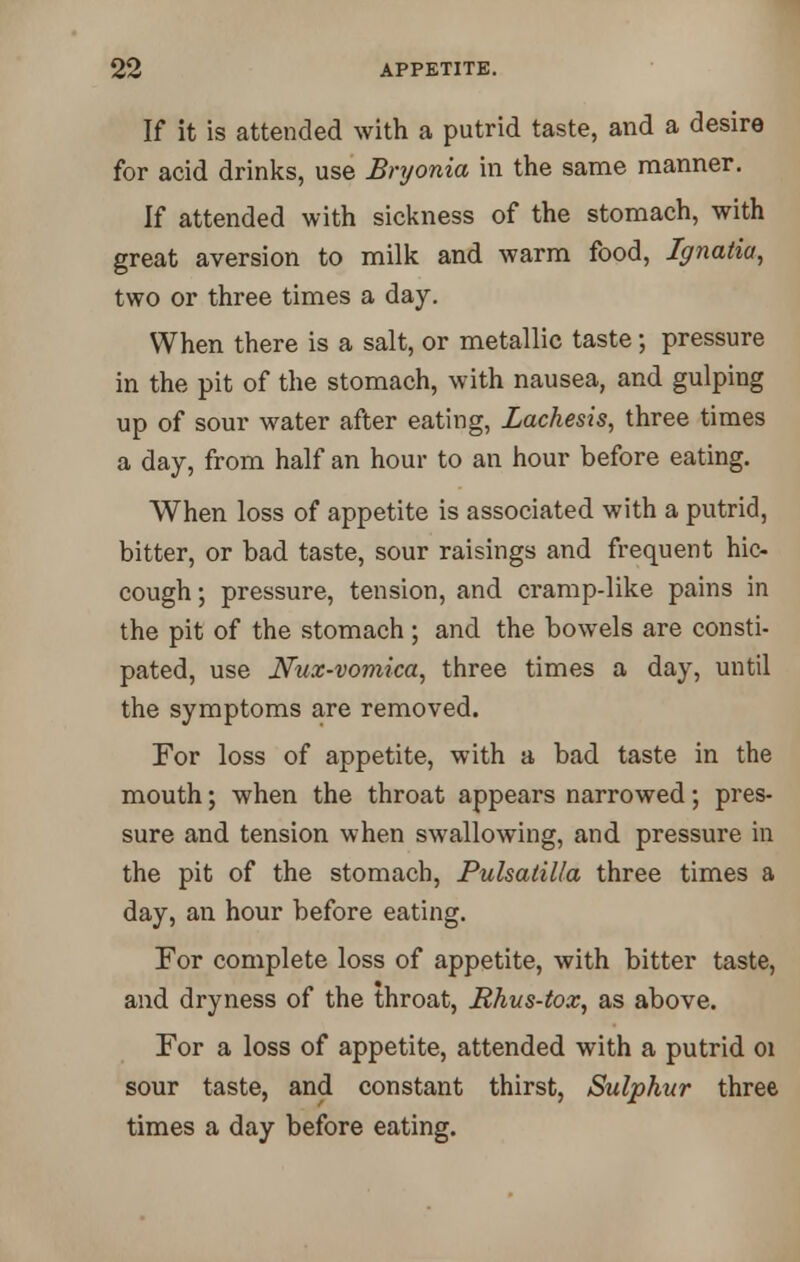 If it is attended with a putrid taste, and a desire for acid drinks, use Bryonia in the same manner. If attended with sickness of the stomach, with great aversion to milk and warm food, Ignatia, two or three times a day. When there is a salt, or metallic taste; pressure in the pit of the stomach, with nausea, and gulping up of sour water after eating, Lachesis, three times a day, from half an hour to an hour before eating. When loss of appetite is associated with a putrid, bitter, or bad taste, sour raisings and frequent hic- cough ; pressure, tension, and cramp-like pains in the pit of the stomach; and the bowels are consti- pated, use Nux-vomica, three times a day, until the symptoms are removed. For loss of appetite, with a bad taste in the mouth; when the throat appears narrowed; pres- sure and tension when swallowing, and pressure in the pit of the stomach, Pulsatilla three times a day, an hour before eating. For complete loss of appetite, with bitter taste, and dryness of the throat, Hhus-tox, as above. For a loss of appetite, attended with a putrid 01 sour taste, and constant thirst, Sulphur three times a day before eating.