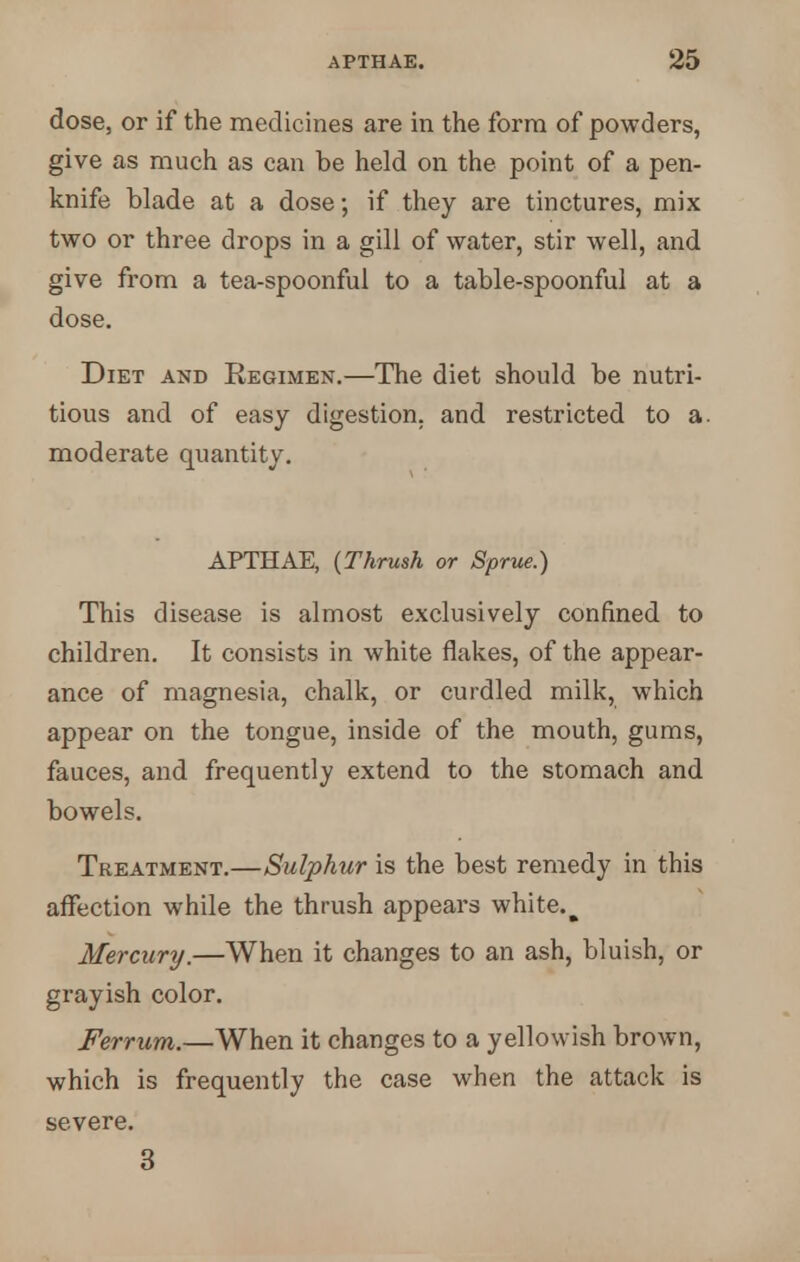 dose, or if the medicines are in the form of powders, give as much as can be held on the point of a pen- knife blade at a dose; if they are tinctures, mix two or three drops in a gill of water, stir well, and give from a tea-spoonful to a table-spoonful at a dose. Diet and Regimen.—The diet should be nutri- tious and of easy digestion, and restricted to a. moderate quantity. APTHAE, {Thrush or Sprue.) This disease is almost exclusively confined to children. It consists in white flakes, of the appear- ance of magnesia, chalk, or curdled milk, which appear on the tongue, inside of the mouth, gums, fauces, and frequently extend to the stomach and bowels. Treatment.—Sulphur is the best remedy in this affection while the thrush appears white.^ Mercury.—When it changes to an ash, bluish, or grayish color. Ferrum.—When it changes to a yellowish brown, which is frequently the case when the attack is severe. 3