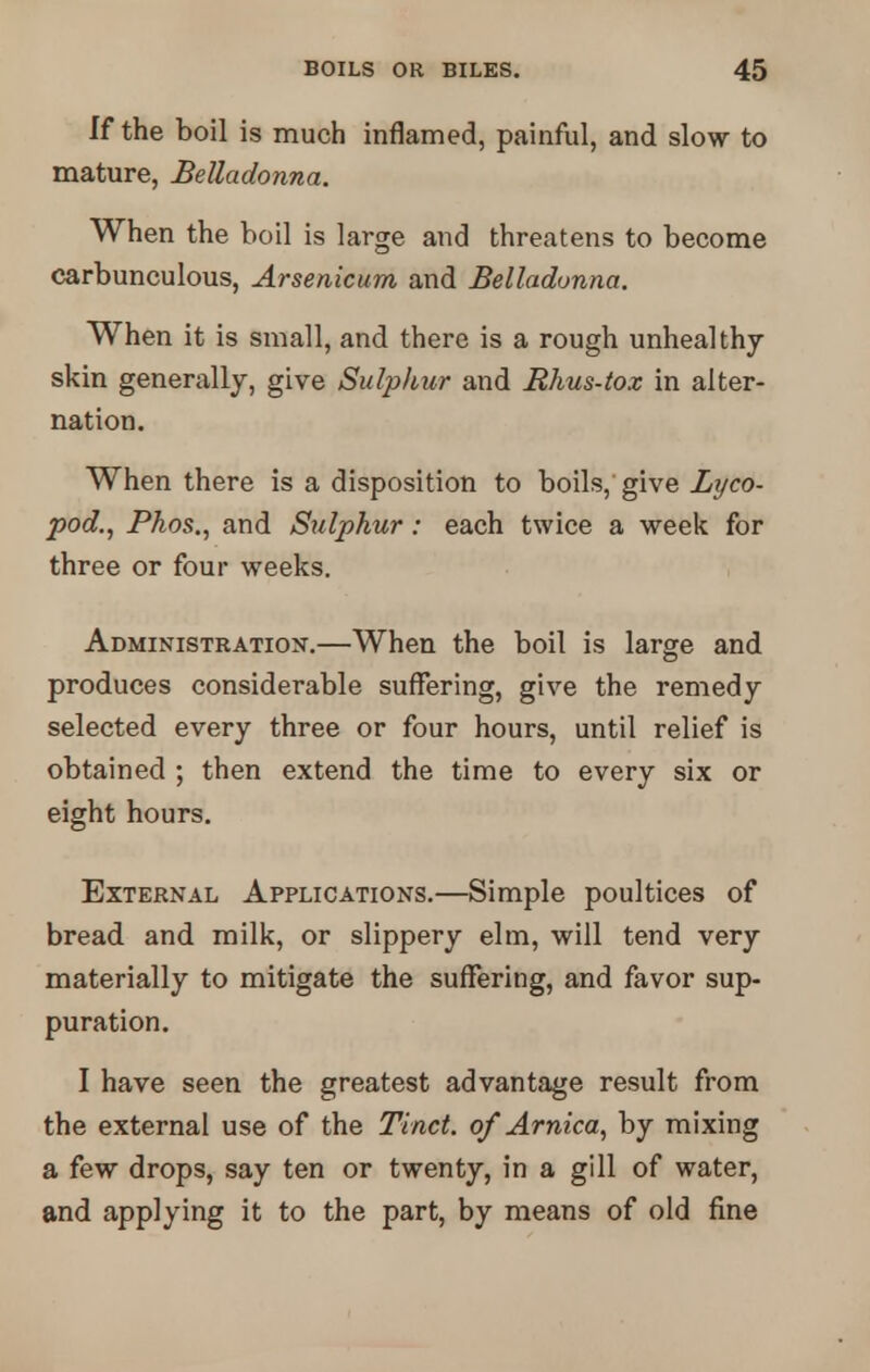 If the boil is much inflamed, painful, and slow to mature, Belladonna. When the boil is large and threatens to become carbunculous, Arsenicum and Belladonna. When it is small, and there is a rough unhealthy skin generally, give Sulphur and Rhus-tox in alter- nation. When there is a disposition to boils, give Lyco- pod., Phos., and Sulphur: each twice a week for three or four weeks. Administration.—When the boil is large and produces considerable suffering, give the remedy selected every three or four hours, until relief is obtained ; then extend the time to every six or eight hours. External Applications.—Simple poultices of bread and milk, or slippery elm, will tend very materially to mitigate the suffering, and favor sup- puration. I have seen the greatest advantage result from the external use of the Tinct. of Arnica, by mixing a few drops, say ten or twenty, in a gill of water, and applying it to the part, by means of old fine