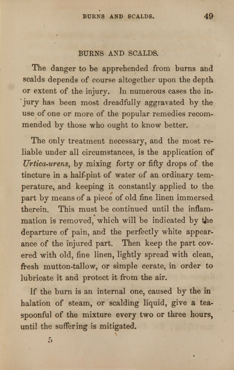 BURNS AND SCALDS. The danger to be apprehended from burns and scalds depends of course altogether upon the depth or extent of the injury. In numerous cases the in- jury has been most dreadfully aggravated by the use of one or more of the popular remedies recom- mended by those who ought to know better. The only treatment necessary, and the most re- liable under all circumstances, is the application of Urtica-urens, by mixing forty or fifty drops of the tincture in a half-pint of water of an ordinary tem- perature, and keeping it constantly applied to the part by means of a piece of old fine linen immersed therein. This must be continued until the inflam- mation is removed, which will be indicated by tfie departure of pain, and the perfectly white appear- ance of the injured part. Then keep the part cov- ered with old, fine linen, lightly spread with clean, fresh mutton-tallow, or simple cerate, in order to lubricate it and protect it from the air. If the burn is an internal one, caused by the in halation of steam, or scalding liquid, give a tea- spoonful of the mixture every two or three hours, until the suffering is mitigated. 5