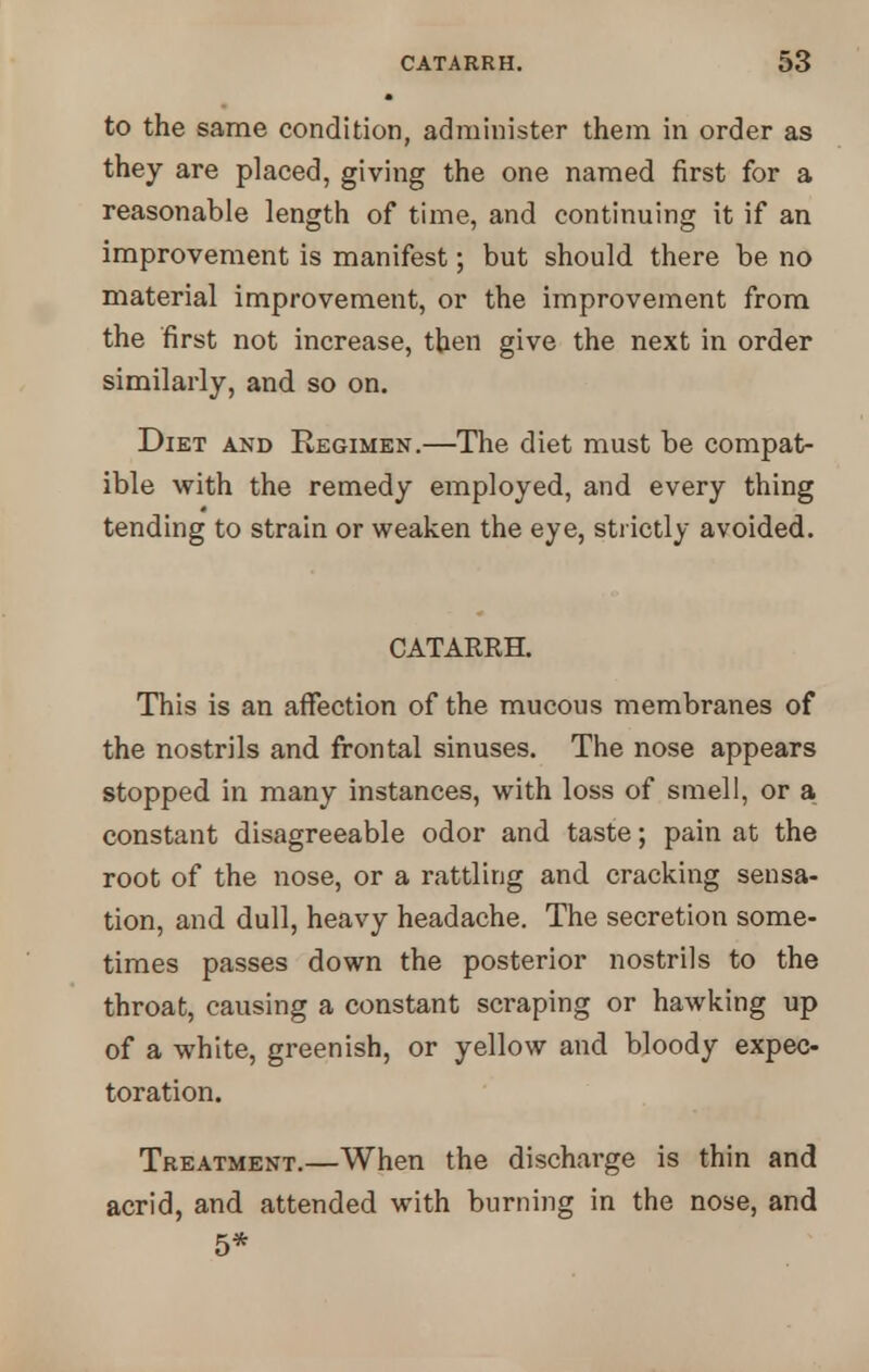 to the same condition, administer them in order as they are placed, giving the one named first for a reasonable length of time, and continuing it if an improvement is manifest; but should there be no material improvement, or the improvement from the first not increase, then give the next in order similarly, and so on. Diet and Regimen.—The diet must be compat- ible with the remedy employed, and every thing tending to strain or weaken the eye, strictly avoided. CATARRH. This is an affection of the mucous membranes of the nostrils and frontal sinuses. The nose appears stopped in many instances, with loss of smell, or a constant disagreeable odor and taste; pain at the root of the nose, or a rattling and cracking sensa- tion, and dull, heavy headache. The secretion some- times passes down the posterior nostrils to the throat, causing a constant scraping or hawking up of a white, greenish, or yellow and bloody expec- toration. Treatment.—When the discharge is thin and acrid, and attended with burning in the nose, and 5*