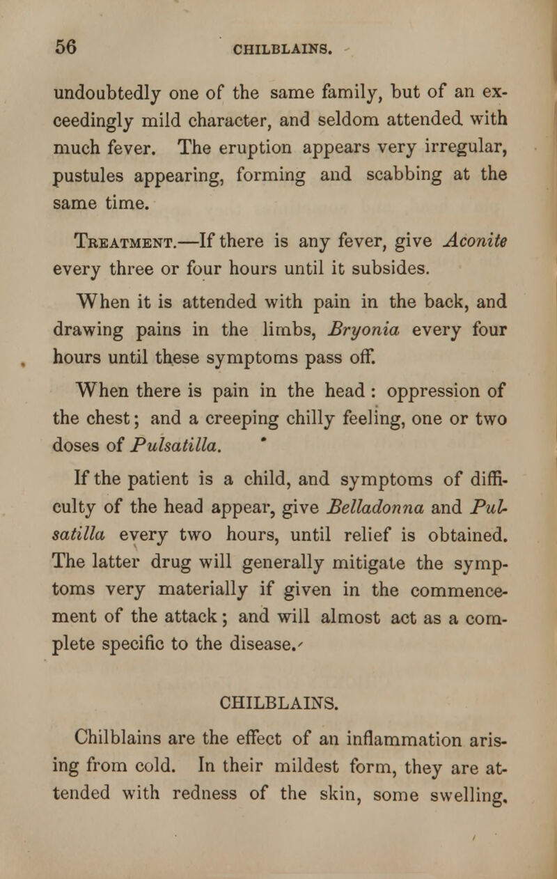 undoubtedly one of the same family, but of an ex- ceedingly mild character, and seldom attended with much fever. The eruption appears very irregular, pustules appearing, forming and scabbing at the same time. Treatment.—If there is any fever, give Aconite every three or four hours until it subsides. When it is attended with pain in the back, and drawing pains in the limbs, Bryonia every four hours until these symptoms pass off. When there is pain in the head : oppression of the chest; and a creeping chilly feeling, one or two doses of Pulsatilla. If the patient is a child, and symptoms of diffi- culty of the head appear, give Belladonna and Pul- satilla every two hours, until relief is obtained. The latter drug will generally mitigate the symp- toms very materially if given in the commence- ment of the attack; and will almost act as a com- plete specific to the disease.' CHILBLAINS. Chilblains are the effect of an inflammation aris- ing from cold. In their mildest form, they are at- tended with redness of the skin, some swelling.