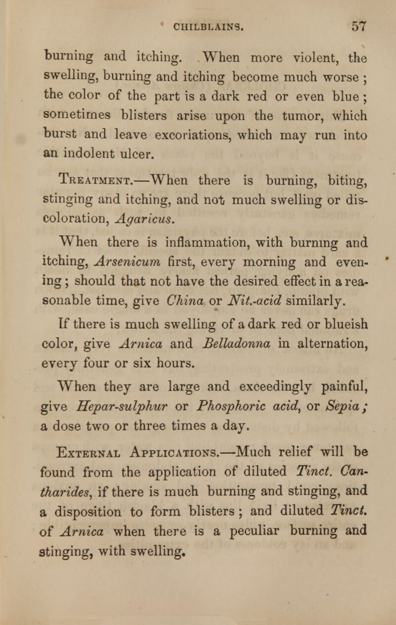 burning and itching. When more violent, the swelling, burning and itching become much worse ; the color of the part is a dark red or even blue; sometimes blisters arise upon the tumor, which burst and leave excoriations, which may run into an indolent ulcer. Treatment.—When there is burning, biting, stinging and itching, and not much swelling or dis- coloration, Agaricus. When there is inflammation, with burning and itching, Arsenicum first, every morning and even- ing ; should that not have the desired effect in a rea- sonable time, give China or Nit.-acid similarly. If there is much swelling of a dark red or blueish color, give Arnica and Belladonna in alternation, every four or six hours. When they are large and exceedingly painful, give Hepar-sulphur or Phosphoric acidy or Sepia; a dose two or three times a day. External Applications.—Much relief will be found from the application of diluted Tinct. Can- tharides, if there is much burning and stinging, and a disposition to form blisters ; and diluted Tinct. of Arnica when there is a peculiar burning and stinging, with swelling.