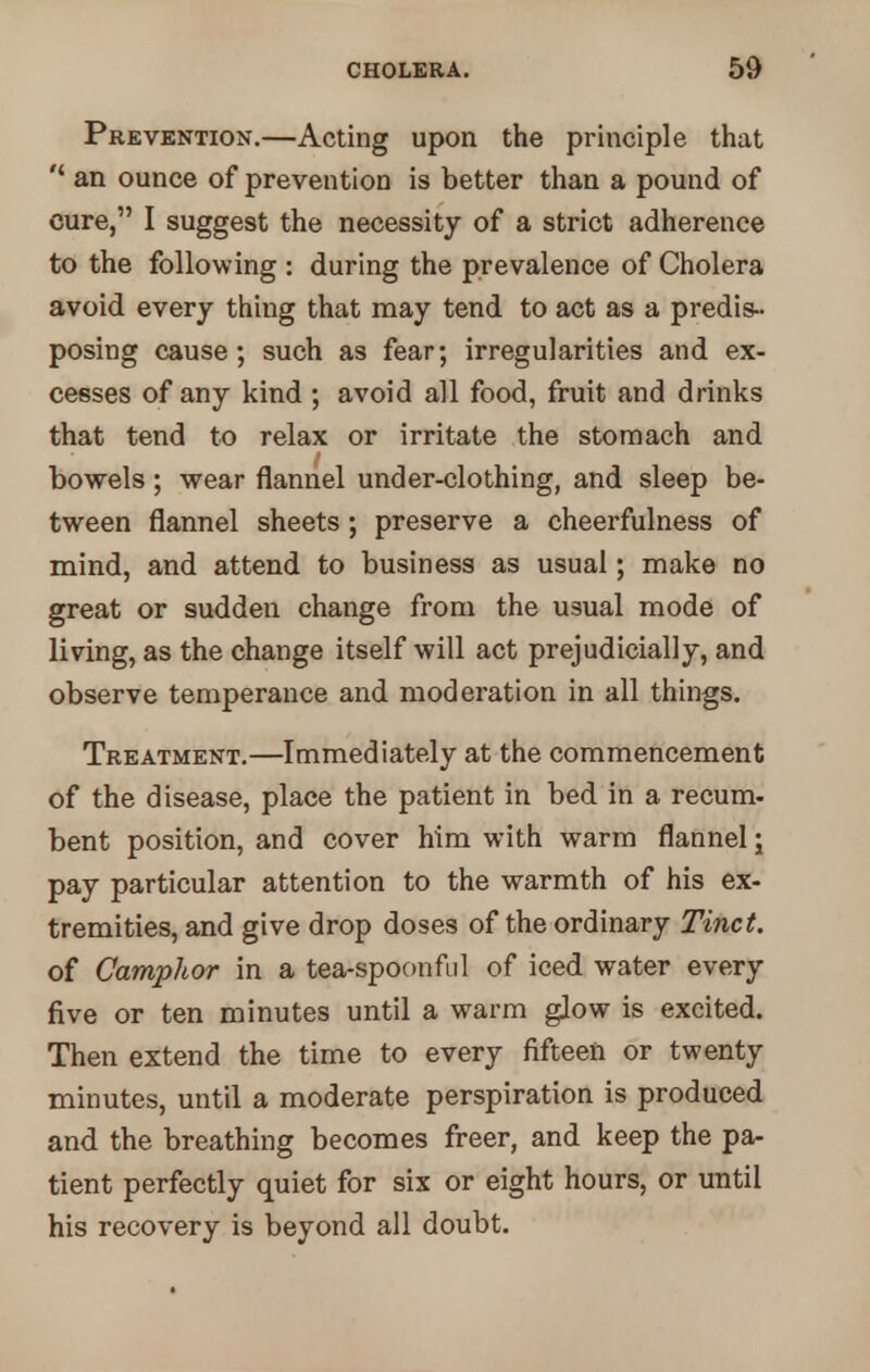 Prevention.—Acting upon the principle that  an ounce of prevention is better than a pound of cure, I suggest the necessity of a strict adherence to the following : during the prevalence of Cholera avoid every thing that may tend to act as a predis- posing cause; such as fear; irregularities and ex- cesses of any kind ; avoid all food, fruit and drinks that tend to relax or irritate the stomach and bowels; wear flannel under-clothing, and sleep be- tween flannel sheets; preserve a cheerfulness of mind, and attend to business as usual; make no great or sudden change from the usual mode of living, as the change itself will act prejudicially, and observe temperance and moderation in all things. Treatment.—Immediately at the commencement of the disease, place the patient in bed in a recum- bent position, and cover him with warm flannel; pay particular attention to the warmth of his ex- tremities, and give drop doses of the ordinary Tinct. of Camphor in a tea-spoonful of iced water every five or ten minutes until a warm glow is excited. Then extend the time to every fifteen or twenty minutes, until a moderate perspiration is produced and the breathing becomes freer, and keep the pa- tient perfectly quiet for six or eight hours, or until his recovery is beyond all doubt.