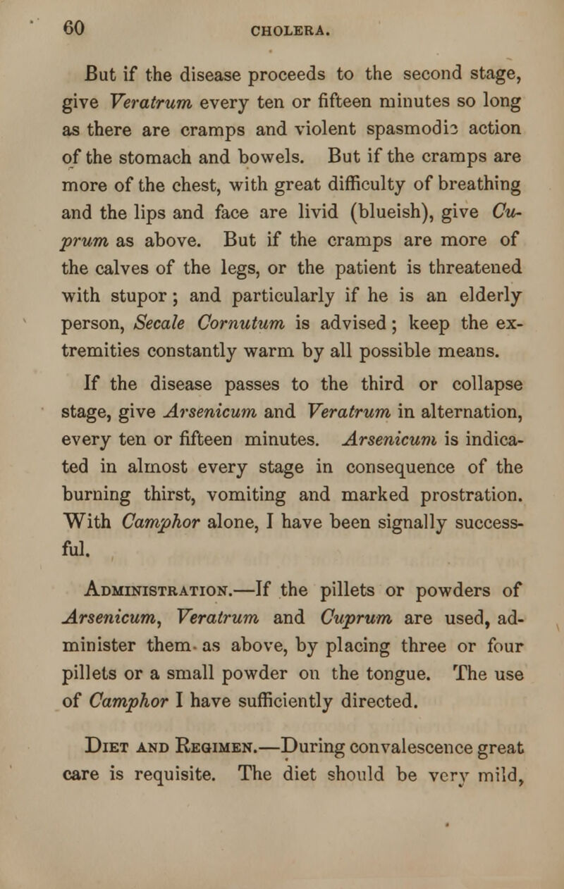 GO But if the disease proceeds to the second stage, give Veratrum every ten or fifteen minutes so long as there are cramps and violent spasmodic action of the stomach and bowels. But if the cramps are more of the chest, with great difficulty of breathing and the lips and face are livid (blueish), give Cu- prum as above. But if the cramps are more of the calves of the legs, or the patient is threatened with stupor; and particularly if he is an elderly person, Secale Cornutum is advised; keep the ex- tremities constantly warm by all possible means. If the disease passes to the third or collapse stage, give Arsenicum and Veratrum in alternation, every ten or fifteen minutes. Arsenicum is indica- ted in almost every stage in consequence of the burning thirst, vomiting and marked prostration. With Camphor alone, I have been signally success- ful. Administration.—If the pillets or powders of Arsenicum, Veratrum and Cuprum are used, ad- minister them- as above, by placing three or four pillets or a small powder on the tongue. The use of Camphor I have sufficiently directed. Diet and Regimen.—During convalescence great care is requisite. The diet should be very mild,