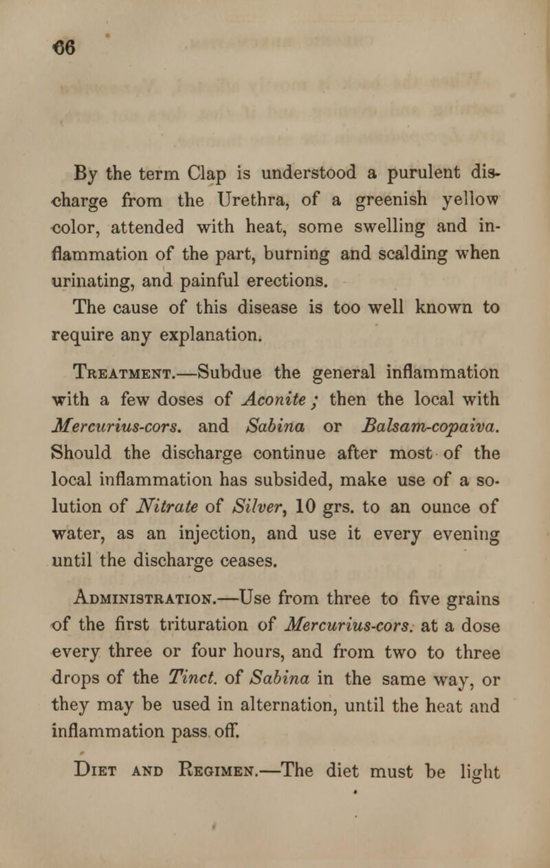 By the term Clap is understood a purulent dis- charge from the Urethra, of a greenish yellow color, attended with heat, some swelling and in- flammation of the part, burning and scalding w-hen urinating, and painful erections. The cause of this disease is too well known to require any explanation. Treatment.—Subdue the general inflammation with a few doses of Aconite; then the local with Mercurius-cors. and Sabina or Balsam-copaiva. Should the discharge continue after most of the local inflammation has subsided, make use of a so- lution of Nitrate of Silver, 10 grs. to an ounce of water, as an injection, and use it every evening until the discharge ceases. Administration.—Use from three to five grains of the first trituration of Mercurius-cors. at a dose every three or four hours, and from two to three drops of the Tinct. of Sabina in the same way, or they may be used in alternation, until the heat and inflammation pass off. Diet and Regimen.—The diet must be light