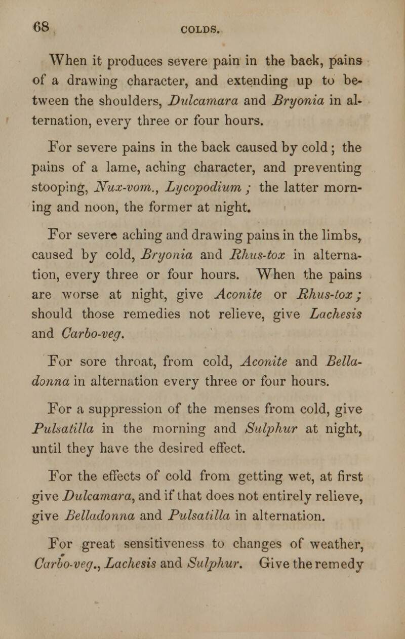 When it produces severe pain in the back, pains of a drawing character, and extending up to be- tween the shoulders, Dulcamara and Bryonia in al- ternation, every three or four hours. For severe pains in the back caused by cold ; the pains of a lame, aching character, and preventing stooping, Nux-vom., Lycopodium ; the latter morn- ing and noon, the former at night. For severe aching and drawing pains in the limbs, caused by cold, Bryonia and Rhus-tox in alterna- tion, every three or four hours. When the pains are worse at night, give Aconite or Rhus-tox; should those remedies not relieve, give Lachesis and Carbo-veg. For sore throat, from cold, Aconite and Bella- donna in alternation every three or four hours. For a suppression of the menses from cold, give Pulsatilla in the morning and Sulphur at night, until they have the desired effect. For the effects of cold from getting wet, at first give Dulcamara, and if that does not entirely relieve, give Belladonna and Pulsatilla in alternation. For great sensitiveness to changes of weather, Carbo-veg., Lachesis and Sulphur. Give the remedy