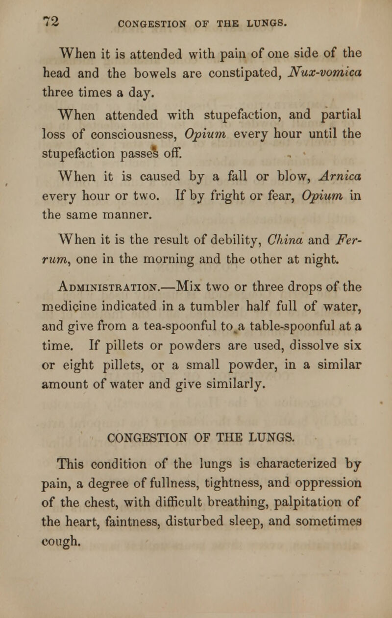 When it is attended with pain of one side of the head and the bowels are constipated, Nux-vomica three times a day. When attended with stupefaction, and partial loss of consciousness, Opium every hour until the stupefaction passed off. , « When it is caused by a fall or blow, Arnica every hour or two. If by fright or fear, Opium in the same manner. When it is the result of debility, China and Fer- rum, one in the morning and the other at night. Administration.—Mix two or three drops of the medicine indicated in a tumbler half full of water, and give from a tea-spoonful to^a table-spoonful at a time. If pillets or powders are used, dissolve six or eight pillets, or a small powder, in a similar amount of water and give similarly. CONGESTION OF THE LUNGS. This condition of the lungs is characterized by pain, a degree of fullness, tightness, and oppression of the chest, with difficult breathing, palpitation of the heart, faintness, disturbed sleep, and sometimes cough.