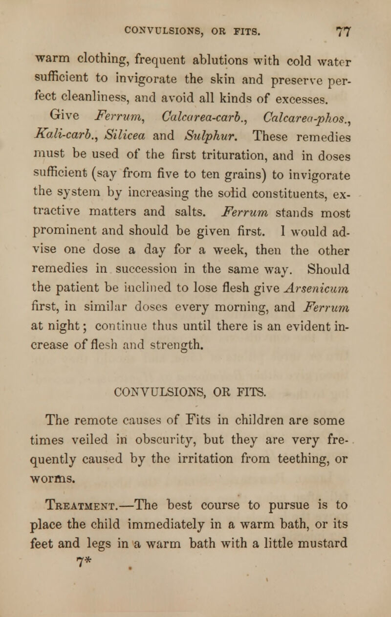 warm clothing, frequent ablutions with cold water sufficient to invigorate the skin and preserve per- fect cleanliness, and avoid all kinds of excesses. Give Ferrum, Calcarea-carb., Calcarea-phos., JCali-carb., Silicea and Sulphur. These remedies must be used of the first trituration, and in doses sufficient (say from five to ten grains) to invigorate the system by increasing the solid constituents, ex- tractive matters and salts. Ferrum stands most prominent and should be given first. 1 would ad- vise one dose a day for a week, then the other remedies in succession in the same way. Should the patient be inclined to lose flesh give Arsenicum first, in similar doses every morning, and Ferrum at night; continue thus until there is an evident in- crease of flesh and strength. CONVULSIONS, OR FITS. The remote causes of Fits in children are some times veiled in obscurity, but they are very fre- quently caused by the irritation from teething, or worms. Treatment.—The best course to pursue is to place the child immediately in a warm bath, or its feet and legs in a warm bath with a little mustard 7*