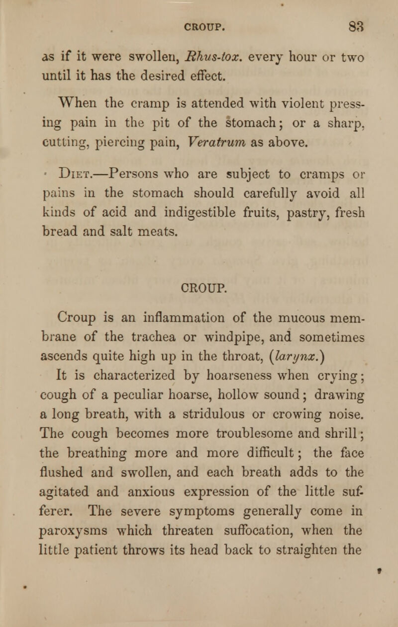 as if it were swollen, Rhus-tox. every hour or two until it has the desired effect. When the cramp is attended with violent press- ing pain in the pit of the stomach; or a sharp, cutting, piercing pain, Veratrum as above. ■ Diet.—Persons who are subject to cramps or pains in the stomach should carefully avoid all kinds of acid and indigestible fruits, pastry, fresh bread and salt meats. CROUP. Croup is an inflammation of the mucous mem- brane of the trachea or windpipe, and sometimes ascends quite high up in the throat, {larynx.) It is characterized by hoarseness when crying; cough of a peculiar hoarse, hollow sound; drawing a long breath, with a stridulous or crowing noise. The cough becomes more troublesome and shrill; the breathing more and more difficult; the face flushed and swollen, and each breath adds to the agitated and anxious expression of the little suf- ferer. The severe symptoms generally come in paroxysms which threaten suffocation, when the little patient throws its head back to straighten the