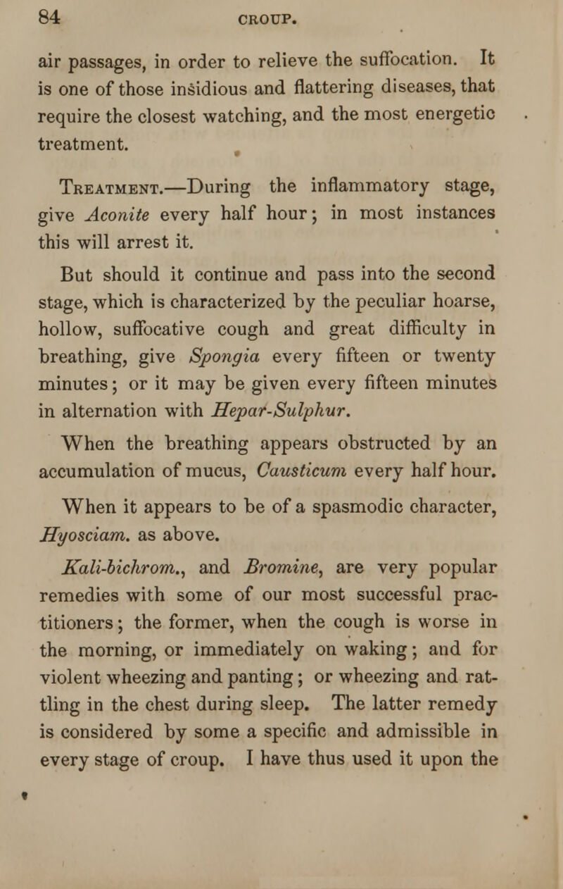 air passages, in order to relieve the suffocation. It is one of those insidious and flattering diseases, that require the closest watching, and the most energetic treatment. Treatment.—During the inflammatory stage, give Aconite every half hour; in most instances this will arrest it. But should it continue and pass into the second stage, which is characterized by the peculiar hoarse, hollow, suffocative cough and great difficulty in breathing, give Spongia every fifteen or twenty minutes; or it may be given every fifteen minutes in alternation with Hepar-Sulphur. When the breathing appears obstructed by an accumulation of mucus, Causticum every half hour. When it appears to be of a spasmodic character, Hyosciam. as above. Kali-bichrom., and Bromine, are very popular remedies with some of our most successful prac- titioners ; the former, when the cough is worse in the morning, or immediately on waking; and for violent wheezing and panting; or wheezing and rat- tling in the chest during sleep. The latter remedy is considered by some a specific and admissible in every stage of croup. I have thus used it upon the