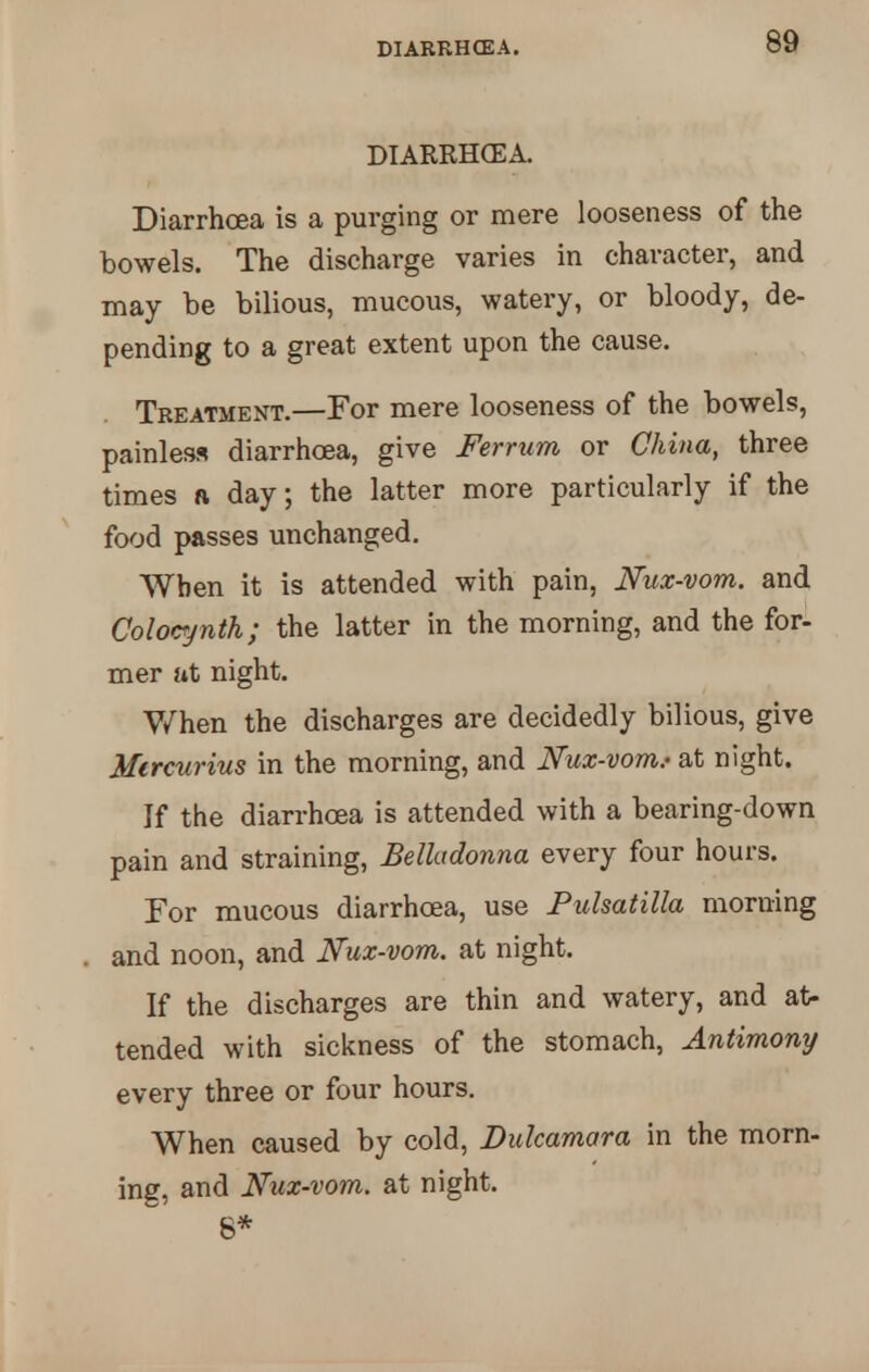 DIARRHCEA. DIARRHCEA. Diarrhoea is a purging or mere looseness of the bowels. The discharge varies in character, and may be bilious, mucous, watery, or bloody, de- pending to a great extent upon the cause. Treatment.—For mere looseness of the bowels, painless diarrhoea, give Ferrurn or China, three times a day; the latter more particularly if the food passes unchanged. When it is attended with pain, Nux-vom. and Colocynth; the latter in the morning, and the for- mer at night. When the discharges are decidedly bilious, give Mircurius in the morning, and Nux-vom.- at night. If the diarrhoea is attended with a bearing-down pain and straining, Belladonna every four hours. For mucous diarrhoea, use Pulsatilla morning and noon, and Nux-vom. at night. If the discharges are thin and watery, and at- tended with sickness of the stomach, Antimony every three or four hours. When caused by cold, Dulcamara in the morn- ing, and Nux-vom. at night. 6*