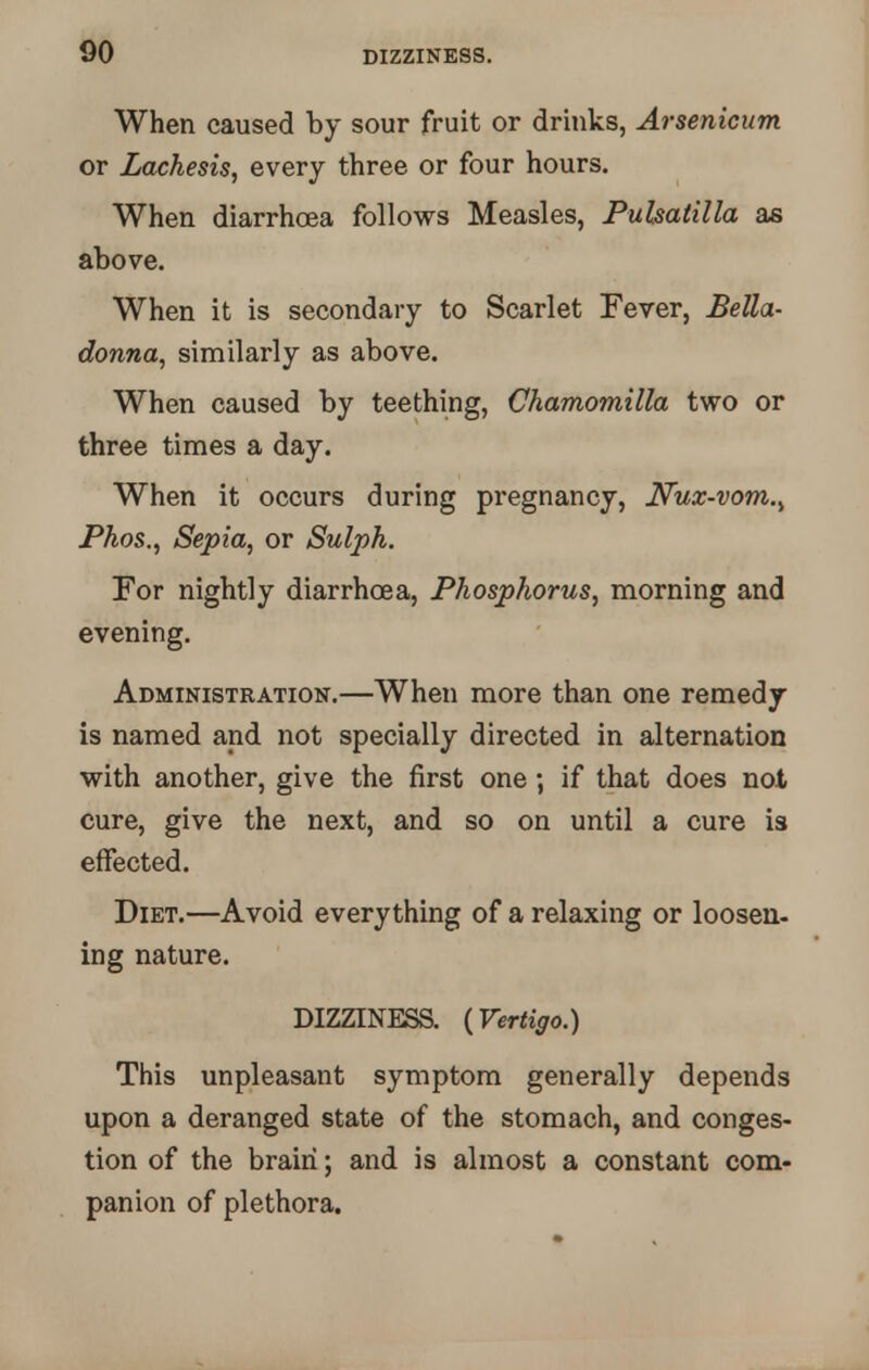 When caused by sour fruit or drinks, Arsenicum or Lachesis, every three or four hours. When diarrhoea follows Measles, Pulsatilla as above. When it is secondary to Scarlet Fever, Bella- donna, similarly as above. When caused by teething, Chamomilla two or three times a day. When it occurs during pregnancy, Nux-vom., Phos., Sepia, or Sulph. For nightly diarrhoea, Phosphorus, morning and evening. Administration.—When more than one remedy is named and not specially directed in alternation with another, give the first one ; if that does not cure, give the next, and so on until a cure is effected. Diet.—Avoid everything of a relaxing or loosen, ing nature. DIZZINESS. {Vertigo.) This unpleasant symptom generally depends upon a deranged state of the stomach, and conges- tion of the brain; and is almost a constant com- panion of plethora.