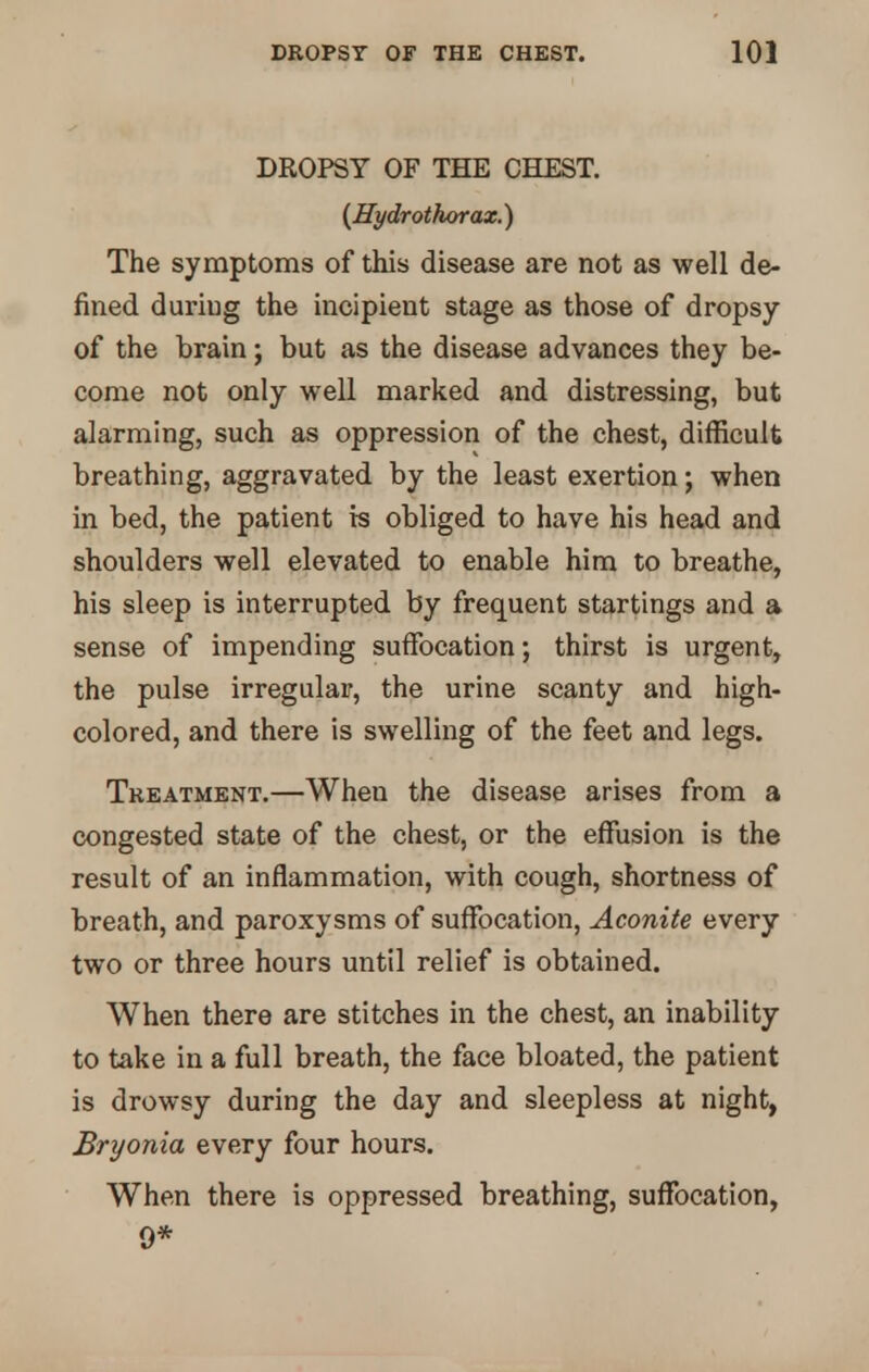 DROPSY OF THE CHEST. {Hydrothorax.) The symptoms of this disease are not as well de- fined duriug the incipient stage as those of dropsy of the brain; but as the disease advances they be- come not only well marked and distressing, but alarming, such as oppression of the chest, difficult breathing, aggravated by the least exertion; when in bed, the patient ts obliged to have his head and shoulders well elevated to enable him to breathe, his sleep is interrupted by frequent startings and a sense of impending suffocation; thirst is urgent, the pulse irregular, the urine scanty and high- colored, and there is swelling of the feet and legs. Treatment.—When the disease arises from a congested state of the chest, or the effusion is the result of an inflammation, with cough, shortness of breath, and paroxysms of suffocation, Aconite every two or three hours until relief is obtained. When there are stitches in the chest, an inability to take in a full breath, the face bloated, the patient is drowsy during the day and sleepless at night, Bryonia every four hours. When there is oppressed breathing, suffocation, 9*