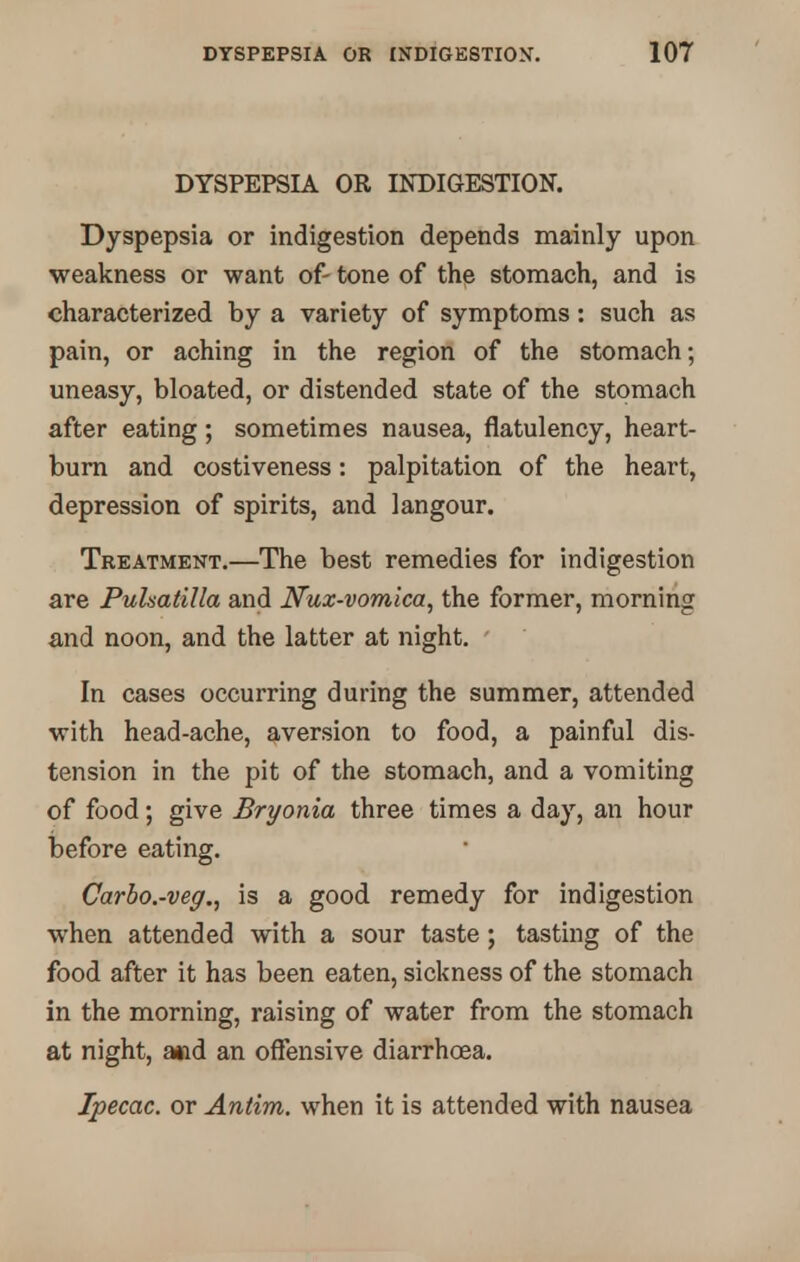 DYSPEPSIA OR INDIGESTION. Dyspepsia or indigestion depends mainly upon weakness or want of- tone of the stomach, and is characterized by a variety of symptoms: such as pain, or aching in the region of the stomach; uneasy, bloated, or distended state of the stomach after eating; sometimes nausea, flatulency, heart- burn and costiveness: palpitation of the heart, depression of spirits, and langour. Treatment.—The best remedies for indigestion are Pulsatilla and Nux-vomica, the former, morning and noon, and the latter at night. In cases occurring during the summer, attended with head-ache, aversion to food, a painful dis- tension in the pit of the stomach, and a vomiting of food; give Bryonia three times a day, an hour before eating. Carbo.-veg., is a good remedy for indigestion when attended with a sour taste; tasting of the food after it has been eaten, sickness of the stomach in the morning, raising of water from the stomach at night, and an offensive diarrhoea. Ipecac, or Antim. when it is attended with nausea