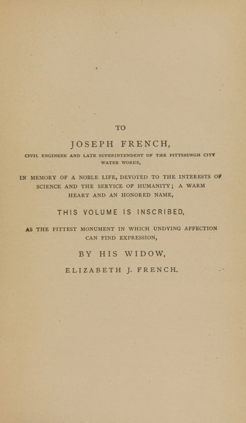 TO JOSEPH FRENCH, CIVIL ENGINEER AND LATE SUPERINTENDENT OF THE PITTSBURGH CITT WATER WORKS, IN MEMORY OF A NOBLE LIFE, DEVOTED TO THE INTERESTS OF SCIENCE AND THE SERVICE OF HUMANITY; A WARM HEART AND AN HONORED NAME, THIS VOLUME IS INSCRIBED, AS THE FITTEST MONUMENT IN WHICH UNDYING AFFECTION CAN FIND EXPRESSION, BY HIS WIDOW, ELIZABETH J. FRENCH.