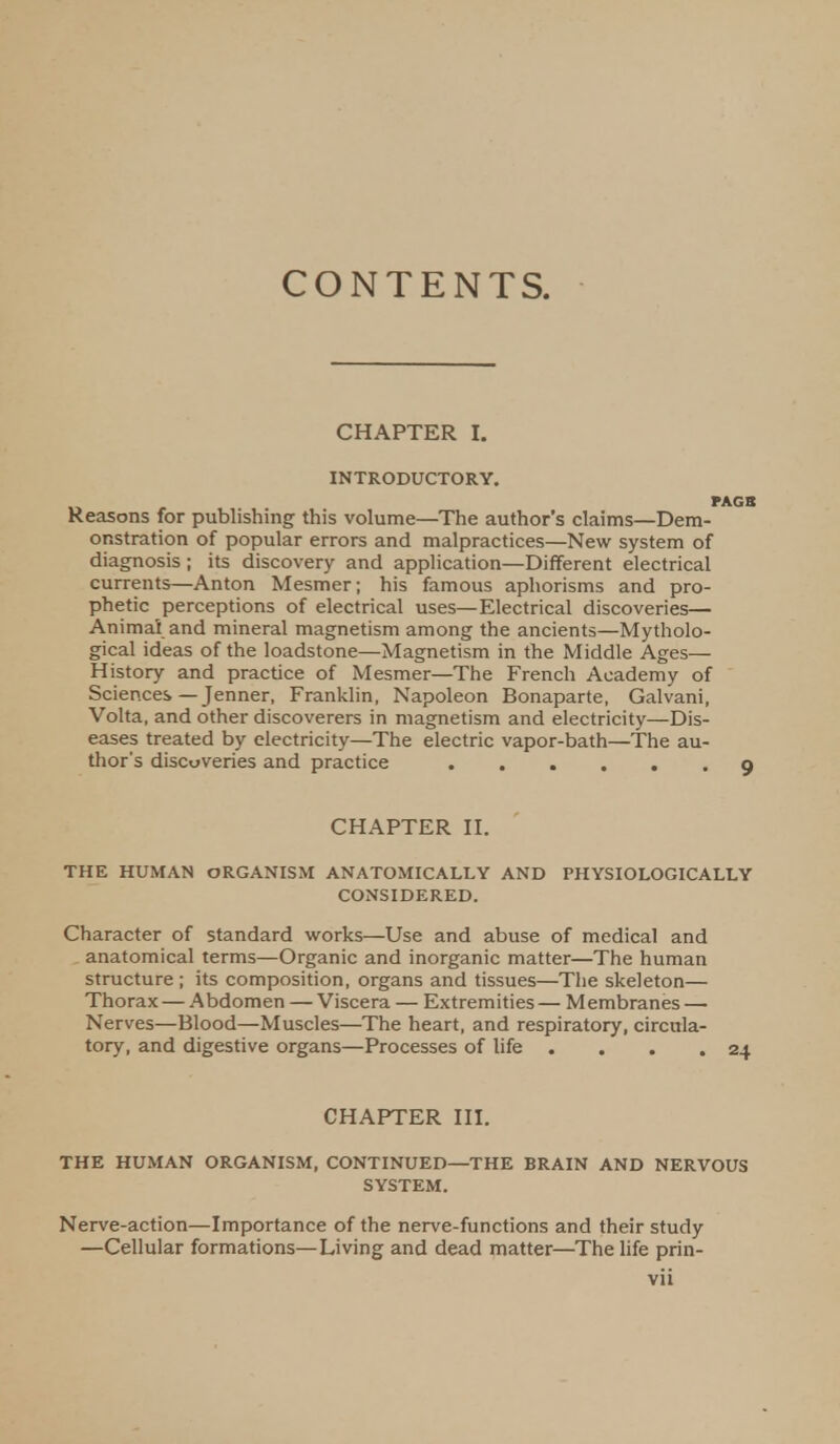 CONTENTS. CHAPTER I. INTRODUCTORY. Reasons for publishing this volume—The author's claims—Dem- onstration of popular errors and malpractices—New system of diagnosis ; its discovery and application—Different electrical currents—Anton Mesmer; his famous aphorisms and pro- phetic perceptions of electrical uses—Electrical discoveries— Animal and mineral magnetism among the ancients—Mytholo- gical ideas of the loadstone—Magnetism in the Middle Ages— History and practice of Mesmer—The French Academy of Sciences — Jenner, Franklin, Napoleon Bonaparte, Galvani, Volta, and other discoverers in magnetism and electricity—Dis- eases treated by electricity—The electric vapor-bath—The au- thor's discoveries and practice CHAPTER II. THE HUMAN ORGANISM ANATOMICALLY AND PHYSIOLOGICALLY CONSIDERED. Character of standard works—Use and abuse of medical and anatomical terms—Organic and inorganic matter—The human structure ; its composition, organs and tissues—The skeleton— Thorax — Abdomen —Viscera — Extremities— Membranes — Nerves—Blood—Muscles—The heart, and respiratory, circula- tory, and digestive organs—Processes of life . . . .24 CHAPTER III. THE HUMAN ORGANISM, CONTINUED—THE BRAIN AND NERVOUS SYSTEM. Nerve-action—Importance of the nerve-functions and their study —Cellular formations—Living and dead matter—The life prin-