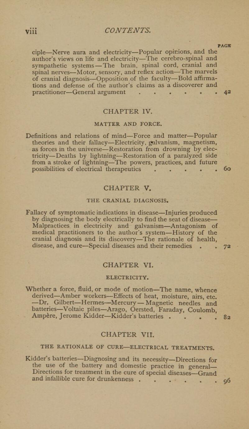 ciple—Nerve aura and electricity—Popular opinions, and the author's views on life and electricity—The cerebro-spinal and sympathetic systems—The brain, spinal cord, cranial and spinal nerves—Motor, sensory, and reflex action—The marvels of cranial diagnosis—Opposition of the faculty—Bold affirma- tions and defense of the author's claims as a discoverer and practitioner—General argument 42 CHAPTER IV. MATTER AND FORCE. Definitions and relations of mind—Force and matter—Popular theories and their fallacy—Electricity, galvanism, magnetism, as forces in the universe—Restoration from drowning by elec- tricity—Deaths by lightning—Restoration of a paralyzed side from a stroke of lightning—The powers, practices, and future possibilities of electrical therapeutics 60 CHAPTER V. THE CRANIAL DIAGNOSIS. Fallacy of symptomatic indications in disease—Injuries produced by diagnosing the body electrically to find the seat of disease— Malpractices in electricity and galvanism—Antagonism of medical practitioners to the author's system—History of the cranial diagnosis and its discovery—The rationale of health, disease, and cure—Special diseases and their remedies . . 72 CHAPTER VI. ELECTRICITY. Whether a force, fluid, or mode of motion—The name, whence derived—Amber workers—Effects of heat, moisture, airs, etc. —Dr. Gilbert—Hermes—Mercury—Magnetic needles and batteries—Voltaic piles—Arago, Oersted, Faraday, Coulomb, Ampere, Jerome Kidder—Kidder's batteries . . . .82 CHAPTER VII. THE RATIONALE OF CURE—ELECTRICAL TREATMENTS. Kidder's batteries—Diagnosing and its necessity—Directions for the use of the battery and domestic practice in general Directions for treatment in the cure of special diseases—Grand and infallible cure for drunkenness .... .06