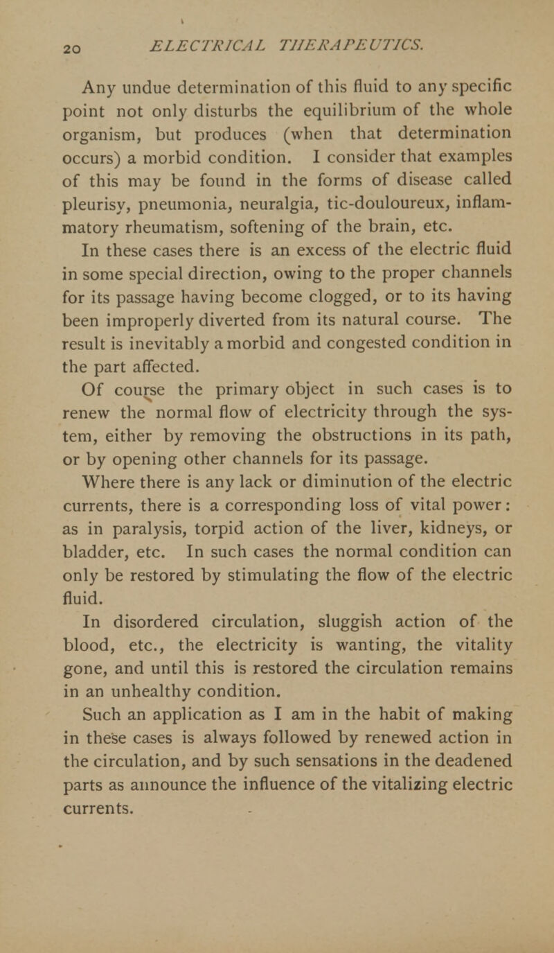 Any undue determination of this fluid to any specific point not only disturbs the equilibrium of the whole organism, but produces (when that determination occurs) a morbid condition. I consider that examples of this may be found in the forms of disease called pleurisy, pneumonia, neuralgia, tic-douloureux, inflam- matory rheumatism, softening of the brain, etc. In these cases there is an excess of the electric fluid in some special direction, owing to the proper channels for its passage having become clogged, or to its having been improperly diverted from its natural course. The result is inevitably a morbid and congested condition in the part affected. Of course the primary object in such cases is to renew the normal flow of electricity through the sys- tem, either by removing the obstructions in its path, or by opening other channels for its passage. Where there is any lack or diminution of the electric currents, there is a corresponding loss of vital power: as in paralysis, torpid action of the liver, kidneys, or bladder, etc. In such cases the normal condition can only be restored by stimulating the flow of the electric fluid. In disordered circulation, sluggish action of the blood, etc., the electricity is wanting, the vitality gone, and until this is restored the circulation remains in an unhealthy condition. Such an application as I am in the habit of making in these cases is always followed by renewed action in the circulation, and by such sensations in the deadened parts as announce the influence of the vitalizing electric currents.