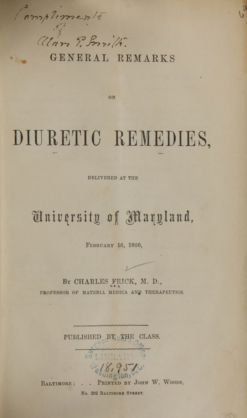 fty-i ->/>?'-. '?-r? e-Jy U Vj GENERAL REMARKS DIURETIC REMEDIES, DELIVERED AT THE nta^rsitg of Ijfta^glanit, February 16, 18G0, By CHARLES FRICK, M. D., PROFESSOR OF MATERIA MEDICA ANtf THERAPEUTICS. PUBLISHED BY. THE CLASS. - ;r/ Baltimore : . . Printed by John W. Woods, No. 202 Baltimore Street.