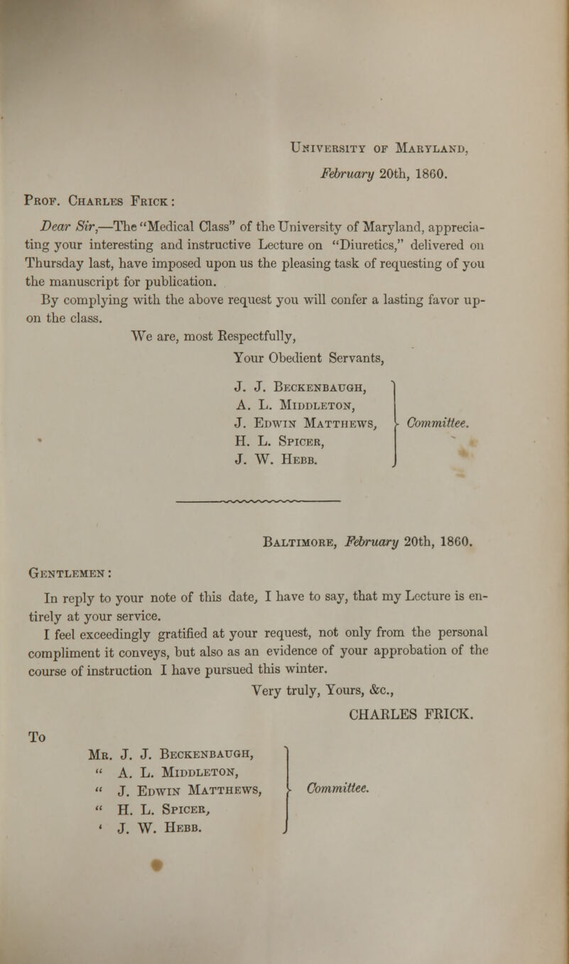 University of Maryland, February 20th, 1860. Prof. Charles Frick: Dear Sir,—The Medical Class of the University of Maryland, apprecia- ting your interesting and instructive Lecture on Diuretics, delivered on Thursday last, have imposed upon us the pleasing task of requesting of you the manuscript for publication. By complying with the above request you will confer a lasting favor up- on the class. We are, most Respectfully, Your Obedient Servants, J. J. Beckenbaugh, A. L. MlDDLETON, J. Edwin Matthews, H. L. Spicer, J. W. Hebb. Committee. Baltimore, February 20th, 1860. Gentlemen: In reply to your note of this date, I have to say, that my Lecture is en- tirely at your service. I feel exceedingly gratified at your request, not only from the personal compliment it conveys, but also as an evidence of your approbation of the course of instruction I have pursued this winter. Very truly, Yours, &c, CHABLES FRICK. To Mr. J. J. Beckenbaugh, A. L. MlDDLETON, J. Edwin Matthews, - Committee. H. L. Spiceb, J. W. Hebb.