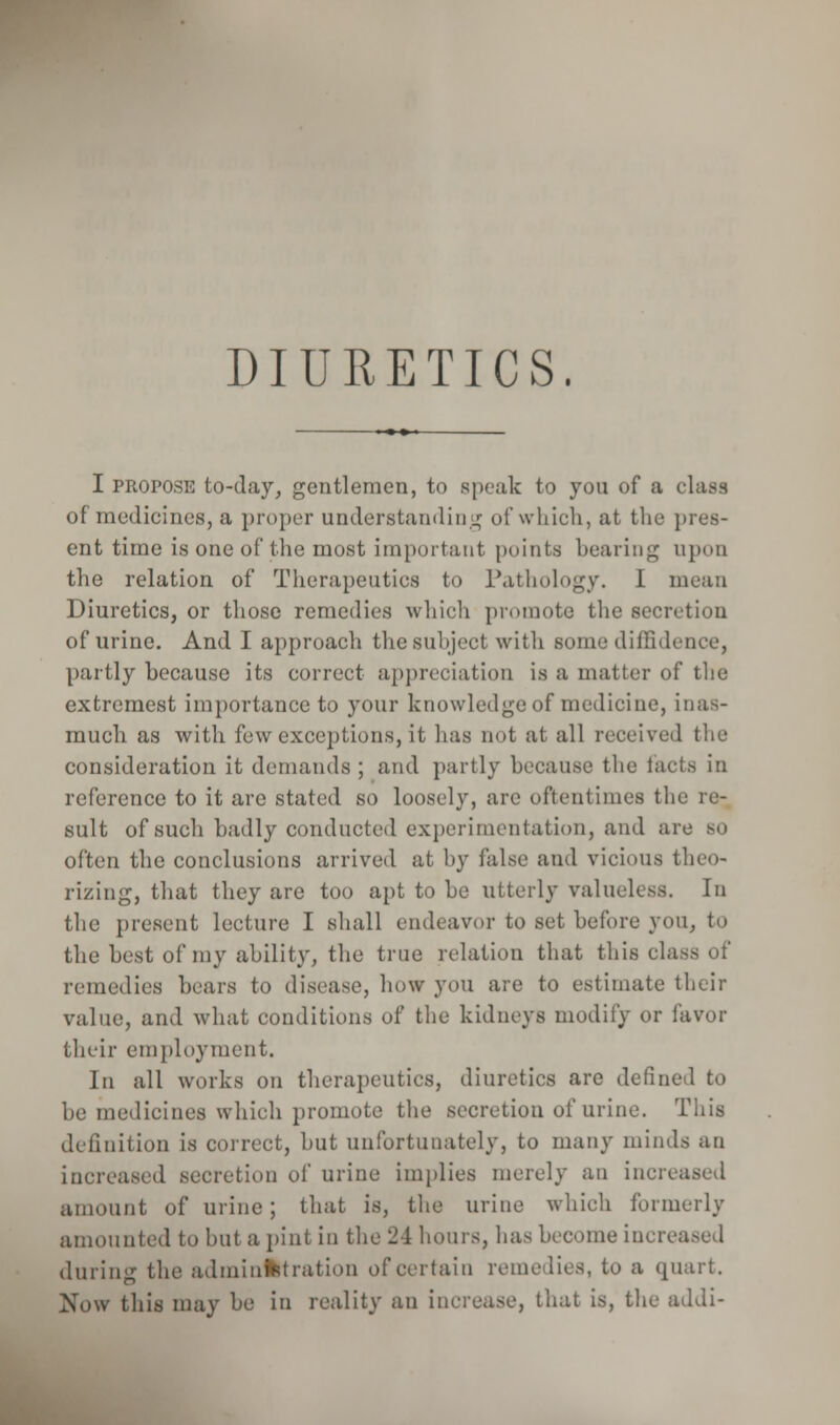 DIURETICS. I propose to-day, gentlemen, to speak to you of a class of medicines, a proper understanding of which, at the pres- ent time is one of the most important points bearing upon the relation of Therapeutics to Pathology. I mean Diuretics, or those remedies which promote the secretion of urine. And I approach the subject with some diffidence, partly because its correct appreciation is ;i matter of the extremcst importance to your knowledge of medicine, inas- much as with few exceptions, it has not at all received the consideration it demands ; and partly because the facts in reference to it are stated so loosely, are oftentimes the re- sult of such badly conducted experimentation, and are BO often the conclusions arrived at by false and vicious theo- rizing, that they are too apt to be utterly valueless. In the present lecture I shall endeavor to set before you, to the best of my ability, the true relation that this class of remedies bears to disease, how you are to estimate their value, and what conditions of the kidneys modify or favor their employment. In all works on therapeutics, diuretics are defined to be medicines which promote the secretion of urine. This definition is correct, but unfortunately, to many minds an increased secretion of urine implies merely an increased amount of urine; that is, the urine which formerly amounted to but a pint in the 24 hours, has become increased during the administration of certain remedies, to a quart. Now this may be in reality an increase, that is, the addi-