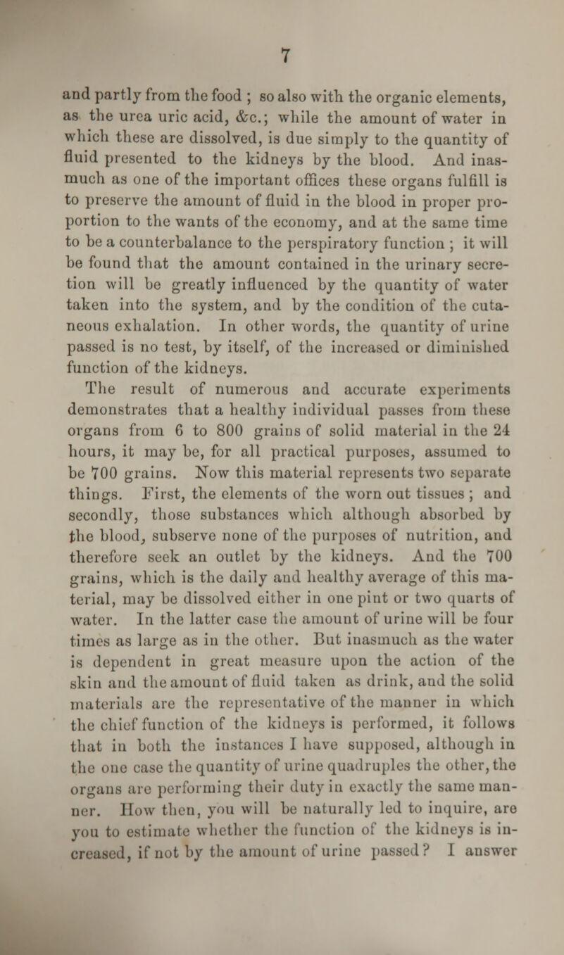 and partly from the food ; so also with the organic elements, as the urea uric acid, &c; while the amount of water in which these are dissolved, is due simply to the quantity of fluid presented to the kidneys by the blood. And inas- much as one of the important offices these organs fulfill is to preserve the amount of fluid in the blood in proper pro- portion to the wants of the economy, and at the same time to be a counterbalance to the perspiratory function ; it will be found that the amount contained in the urinary secre- tion will be greatly influenced by the quantity of water taken into the system, and by the condition of the cuta- neous exhalation. In other words, the quantity of urine passed is no test, by itself, of the increased or diminished function of the kidneys. The result of numerous and accurate experiments demonstrates that a healthy individual passes from these organs from 6 to 800 grains of solid material in the 24 hours, it may be, for all practical purposes, assumed to be 700 grains. Now this material represents two separate things. First, the elements of the worn out tissues ; and secondly, those substances which although absorbed by the blood, subserve none of the purposes of nutrition, and therefore seek an outlet by the kidneys. And the TOO grains, which is the daily and healthy average of this ma- terial, may be dissolved either in one pint or two quarts of water. In the latter case the amount of urine will be four times as large as in the other. But inasmuch as the water is dependent in great measure upon the action of the skin and the amount of fluid taken as drink, and the solid materials are the representative of the manner in which the chief function of the kidneys is performed, it follows that in both the instances I have supposed, although in the one case the quantity of urine quadruples the other, the organs are performing their duty in exactly the same man- ner. How then, you will be naturally led to inquire, are you to estimate whether the function of the kidneys is in- creased, if not by the amount of urine passed? 1 answer