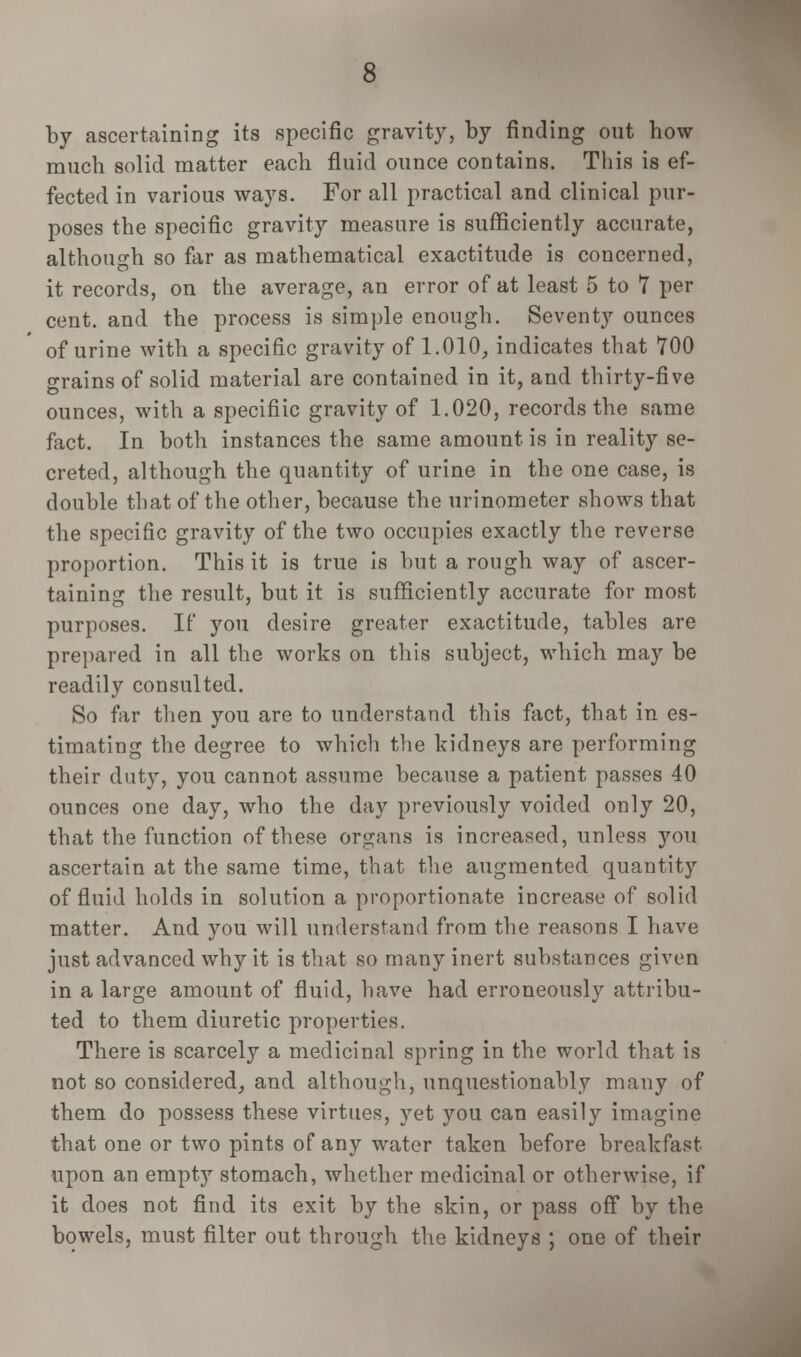 by ascertaining its specific gravity, by finding out how much solid matter each fluid ounce contains. This is ef- fected in various ways. For all practical and clinical pur- poses the specific gravity measure is sufficiently accurate, although so far as mathematical exactitude is concerned, it records, on the average, an error of at least 5 to 7 per cent, and the process is simple enough. Seventy ounces of urine with a specific gravity of 1.010, indicates that 700 grains of solid material are contained in it, and thirty-five ounces, with a specifiic gravity of 1.020, records the same fact. In both instances the same amount is in reality se- creted, although the quantity of urine in the one case, is double that of the other, because the urinometer shows that the specific gravity of the two occupies exactly the reverse proportion. This it is true is but a rough way of ascer- taining the result, but it is sufficiently accurate for most purposes. If you desire greater exactitude, tables are prepared in all the works on this subject, which may be readily consulted. So far then you are to understand this fact, that in es- timating the degree to which the kidneys are performing their duty, you cannot assume because a patient passes 40 ounces one day, who the day previously voided only 20, that the function of these organs is increased, unless you ascertain at the same time, that the augmented quantity of fluid holds in solution a proportionate increase of solid matter. And you will understand from the reasons I have just advanced why it is that so many inert substances given in a large amount of fluid, have had erroneously attribu- ted to them diuretic properties. There is scarcely a medicinal spring in the world that is not so considered, and although, unquestionably many of them do possess these virtues, yet you can easily imagine that one or two pints of any water taken before breakfast upon an empty stomach, whether medicinal or otherwise, if it does not find its exit by the skin, or pass off by the bowels, must filter out through the kidneys ; one of their