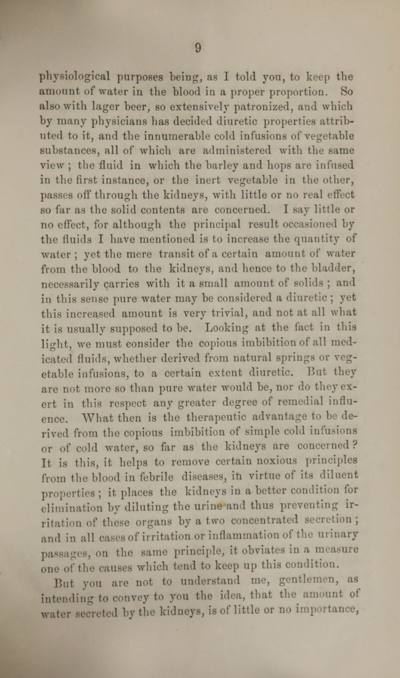physiological purposes being, as I told you, to keep the amount of water in the blood in a proper proportion. So also with lager beer, so extensively patronized, and which by many physicians has decided diuretic properties attrib- uted to it, and the innumerable cold infusions of vegetable substances, all of which are administered with the same view ; the fluid in which the barley and hops are infused in the first instance, or the inert vegetable in the other, passes off through the kidneys, with little or no real effect so far as the solid contents are concerned. I say little or no effect, for although the principal result occasioned by the fluids I have mentioned is to increase the quantity of water ; yet the mere transit of a certain amount of water from the blood to the kidneys, and hence to the bladder, necessarily carries with it a small amount of solids ; and in this sense pure water may be considered a diuretic ; yet this increased amount is very trivial, and not at all what it is usually supposed to be. Looking at the fact in this light, we must consider the copious imbibition of all med- icated fluids, whether derived from natural springs or \ etable infusions, to a certain extent diuretic. Bat they are not more so than pure water would be, nor do they ex- ert in this respect any greater degree of remedial influ- ence. What then is the therapeutic advantage to be de- rived from the copious imbibition of simple cold infusions or of cold water, so far as the kidneys are concerned ? It is this, it helps to remove certain noxious principles from flie blood in febrile diseases, in virtue of its diluent properties ; it places the kidneys in a better condition for elimination by diluting the urine and thus preventing ir- ritation of these organs by a two concentrated secretion; and in all cases of irritation or inflammation of the urinary passages, on the same principle, it ohviates in a measure one of the causes which tend to keep up this condition. Bui you are not to understand me, gentle- intending to convey to you the idea, that the amount of water secreted by the kidneys, is of little or no importance,