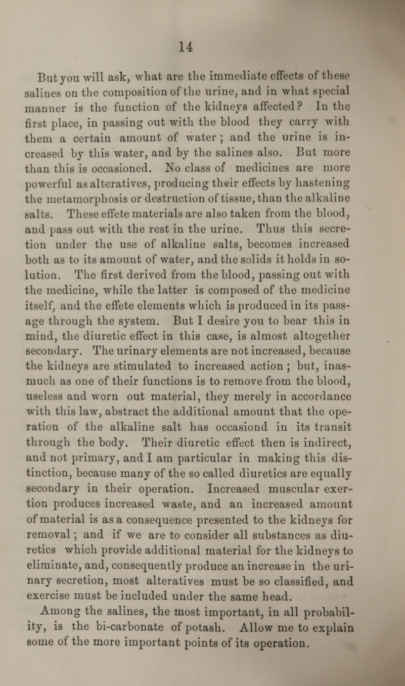 But you will ask, what are the immediate effects of these salines on the composition of the urine, and in what special manner is the function of the kidneys affected? In the first place, in passing out with the blood they carry with them a certain amount of water ; and the urine is in- creased by this water, and by the salines also. But more than this is occasioned. No class of medicines are more powerful as alteratives, producing their effects by hastening the metamorphosis or destruction of tissue, than the alkaline salts. These effete materials are also taken from the blood, and pass out with the rest in the urine. Thus this secre- tion under the use of alkaline salts, becomes increased both as to its amount of water, and the solids it holds in so- lution. The first derived from the blood, passing out with the medicine, while the latter is composed of the medicine itself, and the effete elements which is produced in its pass- age through the system. But I desire you to bear this in mind, the diuretic effect in this case, is almost altogether secondary. The urinary elements are not increased, because the kidneys are stimulated to increased action ; but, inas- much as one of their functions is to remove from the blood, useless and worn out material, they merely in accordance with this law, abstract the additional amount that the ope- ration of the alkaline salt has occasiond in its transit through the body. Their diuretic effect then is indirect, and not primary, and I am particular in making this dis- tinction, because many of the so called diuretics are equally secondary in their operation. Increased muscular exer- tion produces increased waste, and an increased amount of material is as a consequence presented to the kidneys for removal; and if we are to consider all substances as diu- retics which provide additional material for the kidneys to eliminate, and, consequently produce an increase in the uri- nary secretion, most alteratives must be so classified, and exercise must be included under the same head. Among the salines, the most important, in all probabil- ity, is the bi-carbonate of potash. Allow me to explain some of the more important points of its operation.