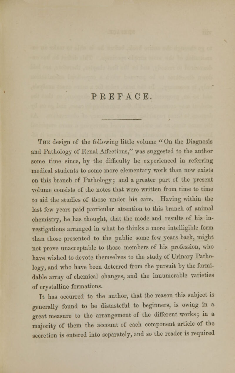 PREFACE The design of the following little volume  On the Diagnosis and Pathology of Renal Affections/' was suggested to the author some time since, by the difficulty he experienced in referring medical students to some more elementary work than now exists on this branch of Pathology; and a greater part of the present volume consists of the notes that were written from time to timo to aid the studies of those under his care. Having within the last few years paid particular attention to this branch of animal chemistry, he has thought, that the mode and results of his in- vestigations arranged in what he thinks a more intelligible form than those presented to the public some few years back, might not prove unacceptable to those members of his profession, who have wished to devote themselves to the study of Urinary Patho- logy, and who have been deterred from the pursuit by the formi- dable array of chemical changes, and the innumerable varieties of crystalline formations. It has occurred to the author, that the reason this subject is generally found to be distasteful to beginners, is owing in a great measure to the arrangement of the different works; in a majority of them the account of each component article of the secretion is entered into separately, and so the reader is required