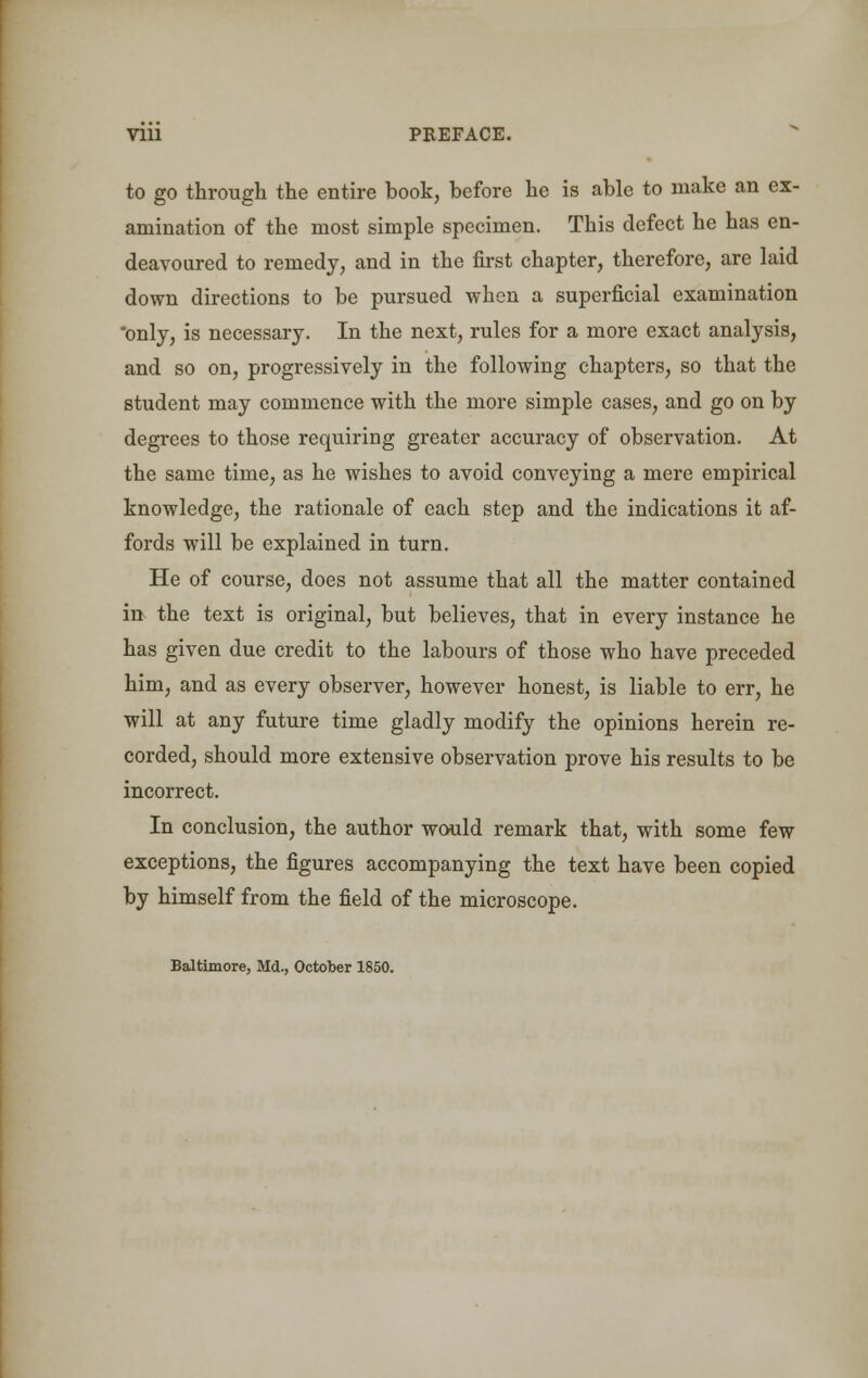 Vlll PREFACE. to go through the entire book, before he is able to make an ex- amination of the most simple specimen. This defect he has en- deavoured to remedy, and in the first chapter, therefore, are laid down directions to be pursued when a superficial examination *only, is necessary. In the next, rules for a more exact analysis, and so on, progressively in the following chapters, so that the student may commence with the more simple cases, and go on by degrees to those requiring greater accuracy of observation. At the same time, as he wishes to avoid conveying a mere empirical knowledge, the rationale of each step and the indications it af- fords will be explained in turn. He of course, does not assume that all the matter contained in the text is original, but believes, that in every instance he has given due credit to the labours of those who have preceded him, and as every observer, however honest, is liable to err, he will at any future time gladly modify the opinions herein re- corded, should more extensive observation prove his results to be incorrect. In conclusion, the author would remark that, with some few exceptions, the figures accompanying the text have been copied by himself from the field of the microscope. Baltimore, Md., October 1850.
