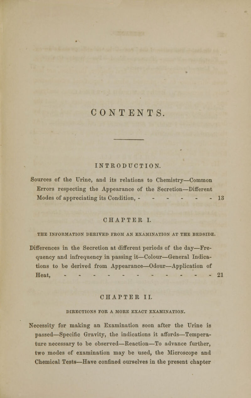 CONTENTS INTRODUCTION. Sources of the Urine, and its relations to Chemistry—Common Errors respecting the Appearance of the Secretion—Different Modes of appreciating its Condition, - - - - - - 13 CHAPTER I. THE INFORMATION DERIVED FROM AN EXAMINATION AT THE BEDSIDE. Differences in the Secretion at different periods of the day—Fre- quency and infrequency in passing it—Colour—General Indica- tions to he derived from Appearance—Odour—Application of Heat, 21 CHAPTER II. DIRECTIONS FOR A MORE EXACT EXAMINATION. Necessity for making an Examination soon after the Urine is passed—Specific Gravity, the indications it affords—Tempera- ture necessary to be observed—Reaction—To advance further, two modes of examination may be used, the Microscope and Chemical Tests—Have confined ourselves in the present chapter