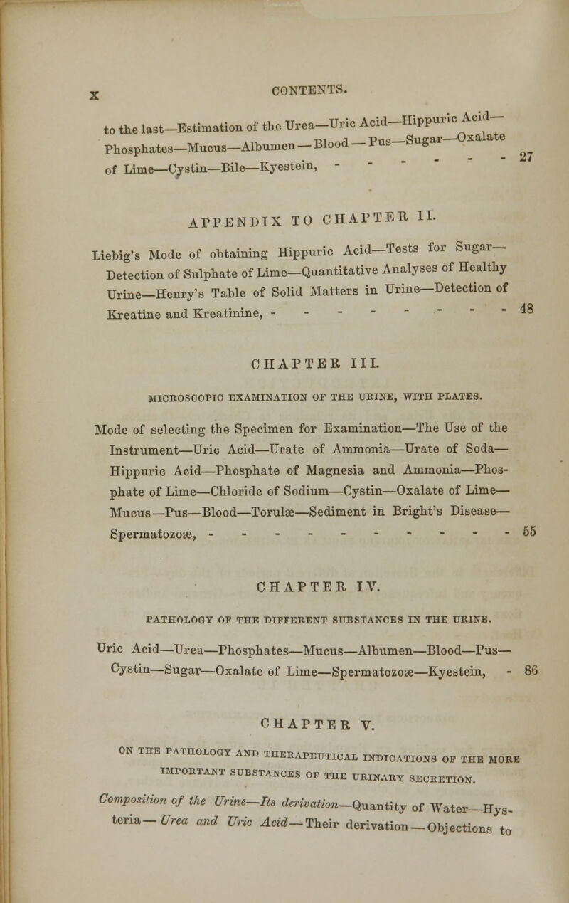 to the last-Estimation of the Urea-Uric Acid-Hippuric Acid- Phosphates-Mucus-Albumen -Blood -Pus-Sugar-Oxalate ^ of Lime—Cystin—Bile—Kyestein, - APPENDIX TO CHAPTER II. Liebig's Mode of obtaining Hippuric Acid-Tests for Sugar- Detection of Sulphate of Lime-Quantitative Analyses of Healthy Urine—Henry's Table of Solid Matters in Urine—Detection of Kreatine and Kreatinine, 48 CHAPTER III. MICROSCOPIC EXAMINATION OF THE URINE, WITH PLATES. Mode of selecting the Specimen for Examination—The Use of the Instrument—Uric Acid—Urate of Ammonia—Urate of Soda— Hippuric Acid—Phosphate of Magnesia and Ammonia—Phos- phate of Lime—Chloride of Sodium—Cystin—Oxalate of Lime— Mucus—Pus—Blood—Torulse—Sediment in Bright's Disease— Spermatozose, ----------55 CHAPTER IV. PATHOLOGY OF THE DIFFERENT SUBSTANCES IN THE URINE. Uric Acid—Urea—Phosphates—Mucus—Albumen—Blood—Pus— Cystin—Sugar—Oxalate of Lime—Spermatozose—Kyestein, - 86 CHAPTER V. ON THE PATHOLOGY AND THERAPEUTICAL INDICATIONS OF THE MORE HIPORTANT SUBSTANCES OF THE URINARY SECRETION. Competition of the Urine-Its derivation-Quantity of Water-Hys- teria- Urea and Uric Acid-Their derivation-Objections to