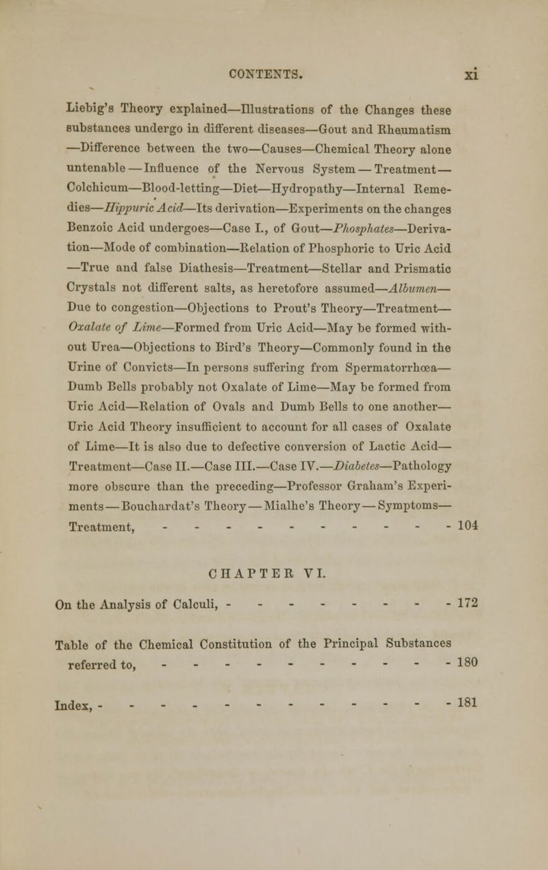 Liebig's Theory explained—Illustrations of the Changes these Bubstances undergo in different diseases—Gout and Rheumatism —Difference between the two—Causes—Chemical Theory alone untenable—Influence of the Nervous System — Treatment— Colchicum—Blood-letting—Diet—Hydropathy—Internal Reme- dies—Hippuric Acid—Its derivation—Experiments on the changes Benzoic Acid undergoes—Case I., of Gout—Phosphates—Deriva- tion—Mode of combination—Relation of Phosphoric to Uric Acid —True and false Diathesis—Treatment—Stellar and Prismatic Crystals not different salts, as heretofore assumed—Albumen— Due to congestion—Objections to Prout's Theory—Treatment— Oxalate of Lime—Formed from Uric Acid—May be formed with- out Urea—Objections to Bird's Theory—Commonly found in the Urine of Convicts—In persons suffering from Spermatorrhoea— Dumb Bells probably not Oxalate of Lime—May be formed from Uric Acid—Relation of Ovals and Dumb Bells to one another— Uric Acid Theory insufficient to account for all cases of Oxalate of Lime—It is also due to defective conversion of Lactic Acid— Treatment—Case II.—Case III.—Case IV.—Diabetes—Pathology more obscure than the preceding—Professor Graham's Experi- ments— Bouchardat's Theory — Mialhe's Theory—Symptoms— Treatment, 104 CHAPTER VI. On the Analysis of Calculi, - - - 172 Table of the Chemical Constitution of the Principal Substances referred to, ---------- 180 Lndex, ---- 181