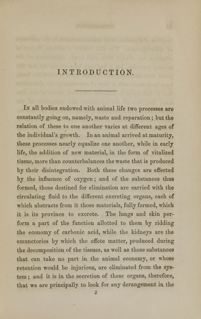 INTRODUCTION. In all bodies endowed with animal life two processes are constantly going on, namely, waste and reparation; but the relation of these to one another varies at different ages of the individual's growth. In an animal arrived at maturity, these processes nearly equalize one another, while in early life, the addition of new material, in the form of vitalized tissue, more than counterbalances the waste that is produced by their disintegration. Both these changes are effected by the influence of oxygen; and of the substances thus formed, those destined for elimination are carried with the circulating fluid to the different excreting organs, each of which abstracts from it those materials, fully formed, which it is its province to excrete. The lungs and skin per- form a part of the function allotted to them by ridding the economy of carbonic acid, while the kidneys are the emunctories by which the effete matter, produced during the decomposition of the tissues, as well as those substances that can take no part in the animal economy, or whose retention would be injurious, are eliminated from the sys- tem ; and it is in the secretion of these organs, therefore, that we are principally to look for any derangement in the 2