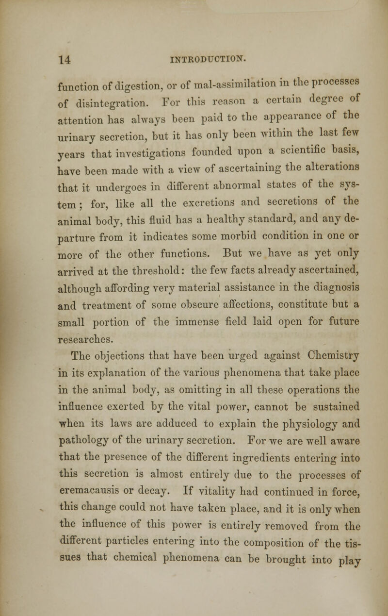 function of digestion, or of mal-assimilation in the processes of disintegration. For this reason a certain degree of attention has always been paid to the appearance of the urinary secretion, but it has only been within the last few years that investigations founded upon a scientific basis, have been made with a view of ascertaining the alterations that it undergoes in different abnormal states of the sys- tem ; for, like all the excretions and secretions of the animal body, this fluid has a healthy standard, and any de- parture from it indicates some morbid condition in one or more of the other functions. But we have as yet only arrived at the threshold: the few facts already ascertained, although affording very material assistance in the diagnosis and treatment of some obscure affections, constitute but a small portion of the immense field laid open for future researches. The objections that have been urged against Chemistry in its explanation of the various phenomena that take place in the animal body, as omitting in all these operations the influence exerted by the vital power, cannot be sustained when its laws are adduced to explain the physiology and pathology of the urinary secretion. For Ave are well aware that the presence of the different ingredients entering into this secretion is almost entirely due to the processes of eremacausis or decay. If vitality had continued in force, this change could not have taken place, and it is only when the influence of this power is entirely removed from the different particles entering into the composition of the tis- sues that chemical phenomena can be brought into play
