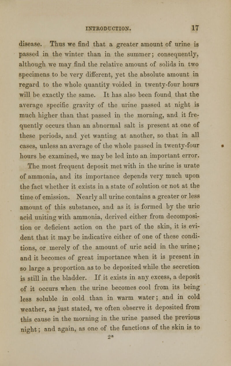 disease. Thus we find that a greater amount of urine is passed in the winter than in the summer; consequently, although we may find the relative amount of solids in two specimens to be very different, yet the absolute amount in regard to the whole quantity voided in twenty-four hours will be exactly the same. It has also been found that the avcrnge specific gravity of the urine passed at night is much higher than that passed in the morning, and it fre- quently occurs than an abnormal salt is present at one of these periods, and yet wanting at another, so that in all cases, unless an average of the whole passed in twenty-four hours be examined, we may be led into an important error. The most frequent deposit met with in the urine is urate of ammonia, and its importance depends very much upon the fact whether it exists in a state of solution or not at the time of emission. Nearly all urine contains a greater or less amount of this substance, and as it is formed by the uric acid uniting with ammonia, derived either from decomposi- tion or deficient action on the part of the skin, it is evi- dent that it may be indicative either of one of these condi- tions, or merely of the amount of uric acid in the urine; and it becomes of great importance when it is present in so large a proportion as to be deposited while the secretion is still in the bladder. If it exists in any excess, a deposit of it occurs when the urine becomes cool from its being less soluble in cold than in warm water; and in cold weather, as just stated, we often observe it deposited from this cause in the morning in the urine passed the previous night; and again, as one of the functions of the skin is to 2*