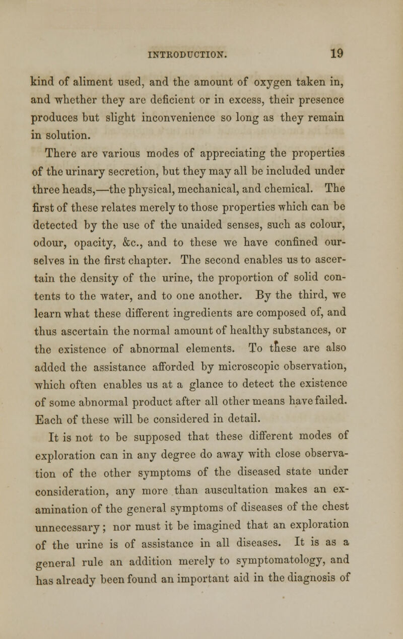 kind of aliment used, and the amount of oxygen taken in, and whether they are deficient or in excess, their presence produces but slight inconvenience so long as they remain in solution. There are various modes of appreciating the properties of the urinary secretion, but they may all be included under three heads,—the physical, mechanical, and chemical. The first of these relates merely to those properties which can be detected by the use of the unaided senses, such as colour, odour, opacity, &c, and to these we have confined our- selves in the first chapter. The second enables us to ascer- tain the density of the urine, the proportion of solid con- tents to the water, and to one another. By the third, we learn what these different ingredients are composed of, and thus ascertain the normal amount of healthy substances, or the existence of abnormal elements. To these are also added the assistance afforded by microscopic observation, which often enables us at a glance to detect the existence of some abnormal product after all other means have failed. Each of these will be considered in detail. It is not to be supposed that these different modes of exploration can in any degree do away with close observa- tion of the other symptoms of the diseased state under consideration, any more than auscultation makes an ex- amination of the general symptoms of diseases of the chest unnecessary; nor must it be imagined that an exploration of the urine is of assistance in all diseases. It is as a general rule an addition merely to symptomatology, and has already been found an important aid in the diagnosis of