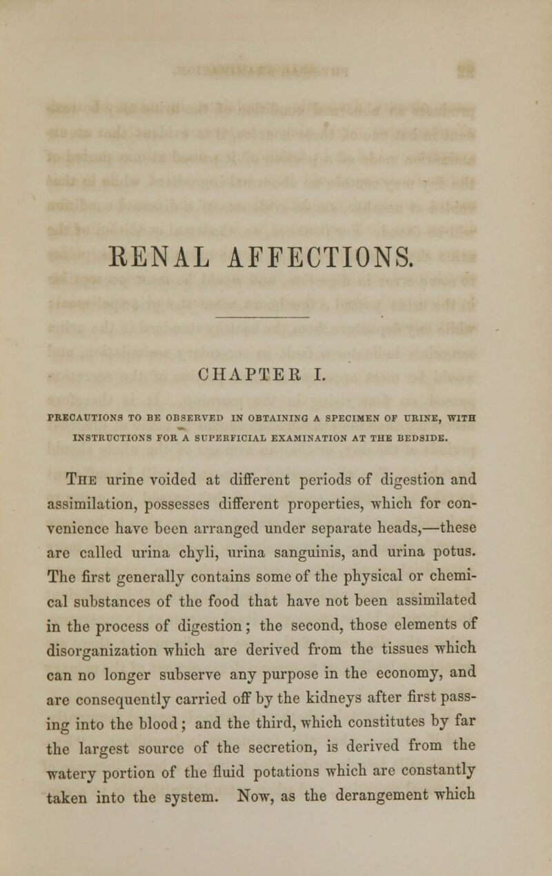 RENAL AFFECTIONS. CHAPTER I. PRECAUTIONS TO BE OBSERVED IN OBTAINING A SPECIMEN OF URINE, WITH INSTRUCTIONS FOR A SUPERFICIAL EXAMINATION AT THE BEDSIDE. The urine voided at different periods of digestion and assimilation, possesses different properties, which for con- venience have been arranged under separate heads,—these are called urina chyli, urina sanguinis, and urina potus. The first generally contains some of the physical or chemi- cal substances of the food that have not been assimilated in the process of digestion; the second, those elements of disorganization which are derived from the tissues which can no longer subserve any purpose in the economy, and are consequently carried off by the kidneys after first pass- ing into the blood; and the third, which constitutes by far the largest source of the secretion, is derived from the watery portion of the fluid potations which arc constantly taken into the system. Now, as the derangement which
