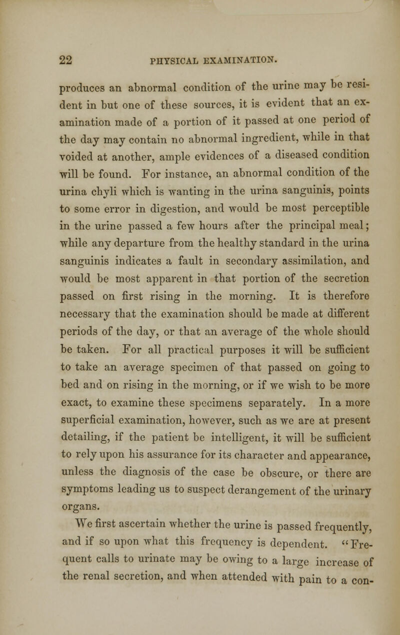 produces an abnormal condition of the urine may be resi- dent in but one of these sources, it is evident that an ex- amination made of a portion of it passed at one period of the day may contain no abnormal ingredient, while in that voided at another, ample evidences of a diseased condition will be found. For instance, an abnormal condition of the urina chyli which is wanting in the urina sanguinis, points to some error in digestion, and would be most perceptible in the urine passed a few hours after the principal meal; while any departure from the healthy standard in the urina sanguinis indicates a fault in secondary assimilation, and would be most apparent in that portion of the secretion passed on first rising in the morning. It is therefore necessary that the examination should be made at different periods of the day, or that an average of the whole should be taken. For all practical purposes it will be sufficient to take an average specimen of that passed on going to bed and on rising in the morning, or if we wish to be more exact, to examine these specimens separately. In a more superficial examination, however, such as we are at present detailing, if the patient be intelligent, it will be sufficient to rely upon his assurance for its character and appearance, unless the diagnosis of the case be obscure, or there are symptoms leading us to suspect derangement of the urinary organs. We first ascertain whether the urine is passed frequently, and if so upon what this frequency is dependent. Fre- quent calls to urinate may be owing to a lar^e increase of the renal secretion, and when attended with pain to a con-