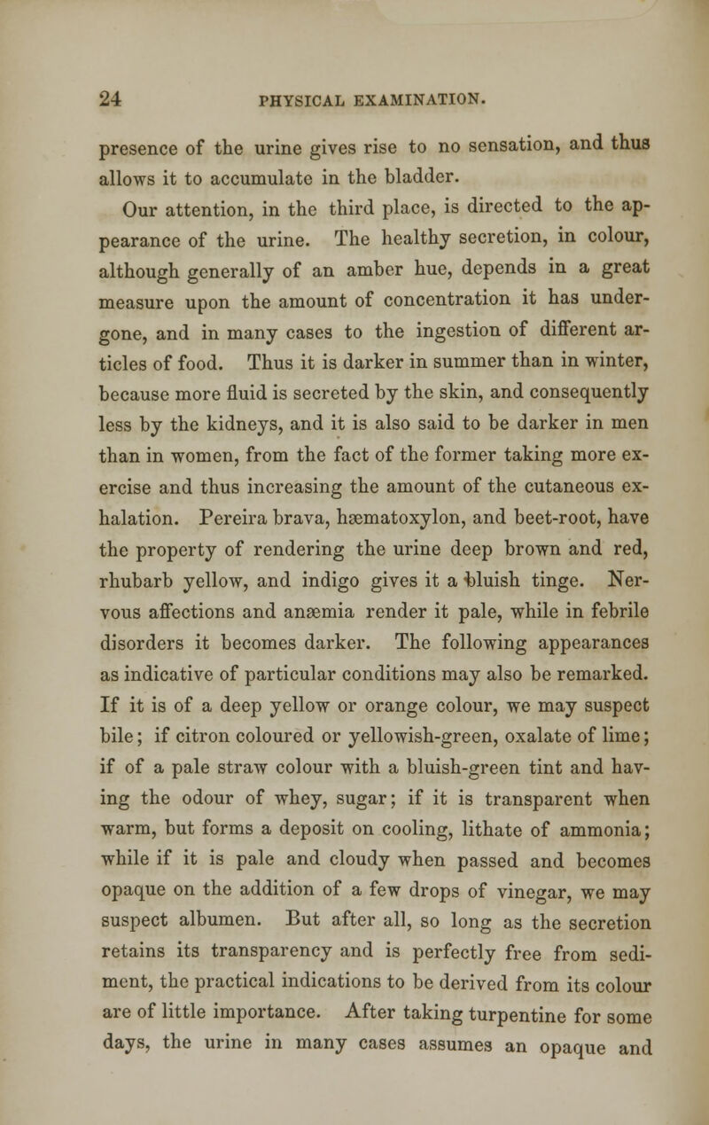 presence of the urine gives rise to no sensation, and thus allows it to accumulate in the bladder. Our attention, in the third place, is directed to the ap- pearance of the urine. The healthy secretion, in colour, although generally of an amber hue, depends in a great measure upon the amount of concentration it has under- gone, and in many cases to the ingestion of different ar- ticles of food. Thus it is darker in summer than in winter, because more fluid is secreted by the skin, and consequently less by the kidneys, and it is also said to be darker in men than in women, from the fact of the former taking more ex- ercise and thus increasing the amount of the cutaneous ex- halation. Pereira brava, hsematoxylon, and beet-root, have the property of rendering the urine deep brown and red, rhubarb yellow, and indigo gives it a bluish tinge. Ner- vous affections and anaemia render it pale, while in febrile disorders it becomes darker. The following appearances as indicative of particular conditions may also be remarked. If it is of a deep yellow or orange colour, we may suspect bile; if citron coloured or yellowish-green, oxalate of lime; if of a pale straw colour with a bluish-green tint and hav- ing the odour of whey, sugar; if it is transparent when warm, but forms a deposit on cooling, lithate of ammonia; while if it is pale and cloudy when passed and becomes opaque on the addition of a few drops of vinegar, we may suspect albumen. But after all, so long as the secretion retains its transparency and is perfectly free from sedi- ment, the practical indications to be derived from its colour are of little importance. After taking turpentine for some days, the urine in many cases assumes an opaque and