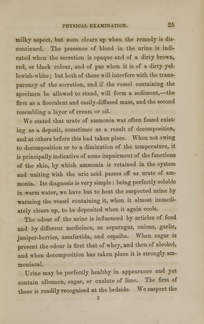 milky aspect, but soon clears up when the remedy is dis- continued. The presence of blood in the urine is indi- cated when the secretion is opaque and of a dirty brown, red, or black colour, and of pus when it is of a dirty yel- lowish-white ; but both of these will interfere with the trans- parency of the secretion, and if the vessel containing the specimen be allowed to stand, will form a sediment,—the first as a flocculent and easily-diffused mass, and the second resembling a layer of cream or oil. We stated that urate of ammonia was often found exist- ing as a deposit, sometimes as a result of decomposition, and at others before this had taken place. When not owing to decomposition or to a diminution of the temperature, it is principally indicative of some impairment of the functions of the skin, by which ammonia is retained in the system and uniting with the uric acid passes off as urate of am- monia. Its diagnosis is very simple : being perfectly soluble in warm water, we have but to heat the suspected urine by warming the vessel containing it, when it almost immedi- ately clears up, to be deposited when it again cools. The odour of the urine is influenced by articles of food and by different medicines, as asparagus, onions, garlic, juniper-berries, assafoetida, and copaiba. When sugar is present the odour is first that of whey, and then of alcohol, and when decomposition has taken place it is strongly am- moniacal. Urine may be perfectly healthy in appearance and yet contain albumen, sugar, or oxalate of lime. The first of these is readily recognised at the bedside. We suspect the 3